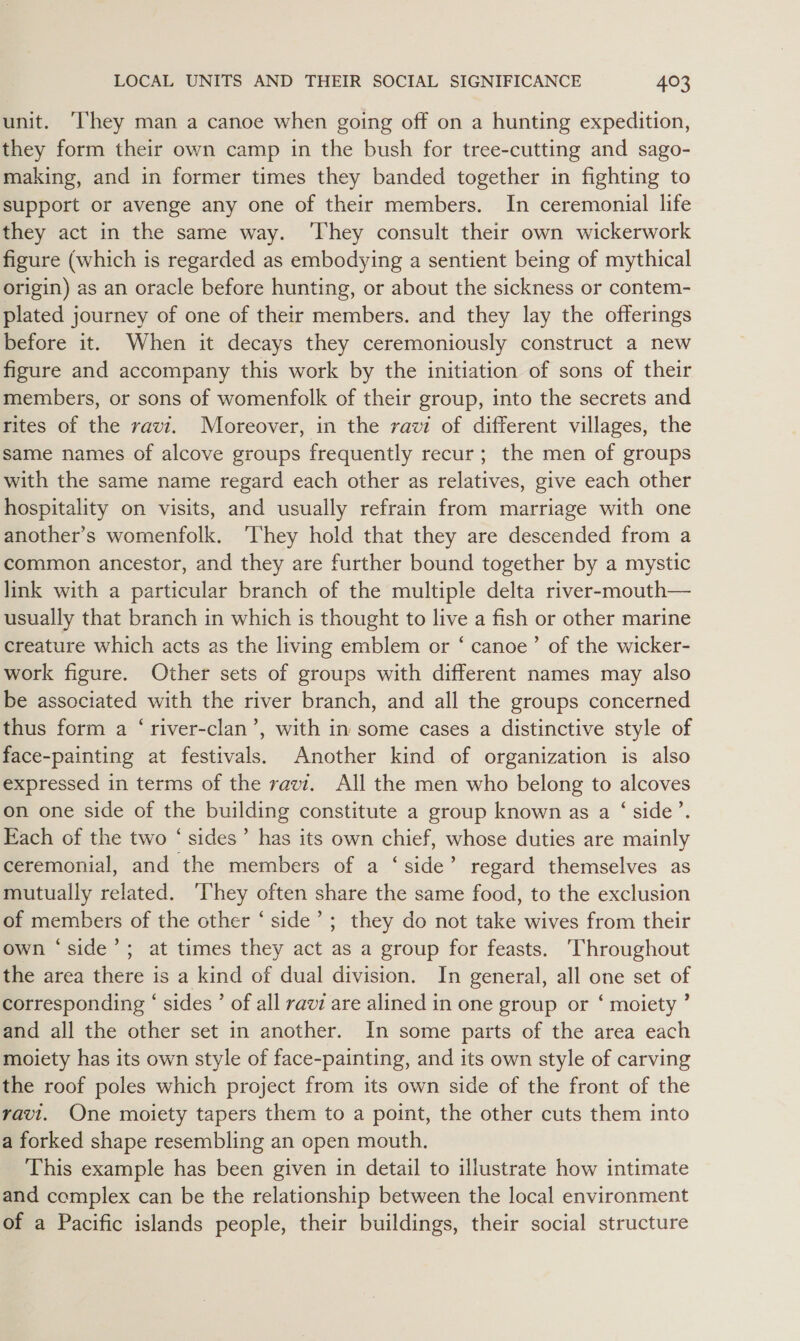 unit. ‘They man a canoe when going off on a hunting expedition, they form their own camp in the bush for tree-cutting and sago- making, and in former times they banded together in fighting to support or avenge any one of their members. In ceremonial life they act in the same way. ‘They consult their own wickerwork figure (which is regarded as embodying a sentient being of mythical origin) as an oracle before hunting, or about the sickness or contem- plated journey of one of their members. and they lay the offerings before it. When it decays they ceremoniously construct a new figure and accompany this work by the initiation of sons of their members, or sons of womenfolk of their group, into the secrets and rites of the ravi. Moreover, in the ravi of different villages, the same names of alcove groups frequently recur; the men of groups with the same name regard each other as relatives, give each other hospitality on visits, and usually refrain from marriage with one another’s womenfolk. ‘They hold that they are descended from a common ancestor, and they are further bound together by a mystic link with a particular branch of the multiple delta river-mouth— usually that branch in which is thought to live a fish or other marine creature which acts as the living emblem or ‘ canoe’ of the wicker- work figure. Other sets of groups with different names may also be associated with the river branch, and all the groups concerned thus form a ‘river-clan’, with in some cases a distinctive style of face-painting at festivals. Another kind of organization is also expressed in terms of the ravi. All the men who belong to alcoves on one side of the building constitute a group known as a ‘side’. Each of the two ‘ sides’ has its own chief, whose duties are mainly ceremonial, and the members of a ‘side’ regard themselves as mutually related. ‘hey often share the same food, to the exclusion of members of the other ‘ side’ ; they do not take wives from their own ‘side’; at times they act as a group for feasts. ‘Throughout the area there is a kind of dual division. In general, all one set of corresponding “ sides ’ of all ravi are alined in one group or ‘ moiety ’ and all the other set in another. In some parts of the area each moiety has its own style of face-painting, and its own style of carving the roof poles which project from its own side of the front of the ravi. One moiety tapers them to a point, the other cuts them into a forked shape resembling an open mouth. This example has been given in detail to illustrate how intimate and complex can be the relationship between the local environment of a Pacific islands people, their buildings, their social structure