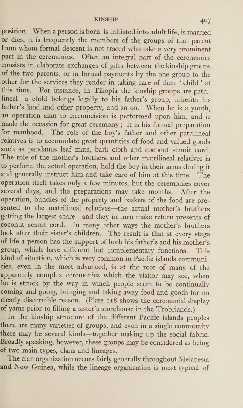 position. When a person is born, is initiated into adult life, is married or dies, it is frequently the members of the groups of that parent from whom formal descent is not traced who take a very prominent part in the ceremonies. Often an integral part of the ceremonies consists in elaborate exchanges of gifts between the kinship groups of the two parents, or in formal payments by the one group to the other for the services they render in taking care of their ‘ child’ at this time. For instance, in Tikopia the kinship groups are patri- lineal—a child belongs legally to his father’s group, inherits his father’s land and other property, and so on. When he is a youth, an operation akin to circumcision is performed upon him, and is made the occasion for great ceremony ; it is his formal preparation for manhood. The role of the boy’s father and other patrilineal relatives is to accumulate great quantities of food and valued goods such as pandanus leaf mats, bark cloth and coconut sennit cord. The role of the mother’s brothers and other matrilineal relatives is to perform the actual operation, hold the boy in their arms during it and generally instruct him and take care of him at this time. The operation itself takes only a few minutes, but the ceremonies cover several days, and the preparations may take months. After the operation, bundles of the property and baskets of the food are pre- sented to the matrilineal relatives—the actual mother’s brothers getting the largest share—and they in turn make return presents of coconut sennit cord. In many other ways the mother’s brothers look after their sister’s children. The result is that at every stage of life a person has the support of both his father’s and his mother’s group, which have different but complementary functions. This kind of situation, which is very common in Pacific islands communi- ties, even in the most advanced, is at the root of many of the apparently complex ceremonies which the visitor may see, when he is struck by the way in which people seem to be continually coming and going, bringing and taking away food and goods for no clearly discernible reason. (Plate 118 shows the ceremonial display of yams prior to filling a sister’s storehouse in the Trobriands.) In the kinship structure of the different Pacific islands peoples there are many varieties of groups, and even in a single community there may be several kinds—together making up the social fabric. Broadly speaking, however, these groups may be considered as being of two main types, clans and lineages. The clan organization occurs fairly generally throughout Melanesia and New Guinea, while the lineage organization is most typical of