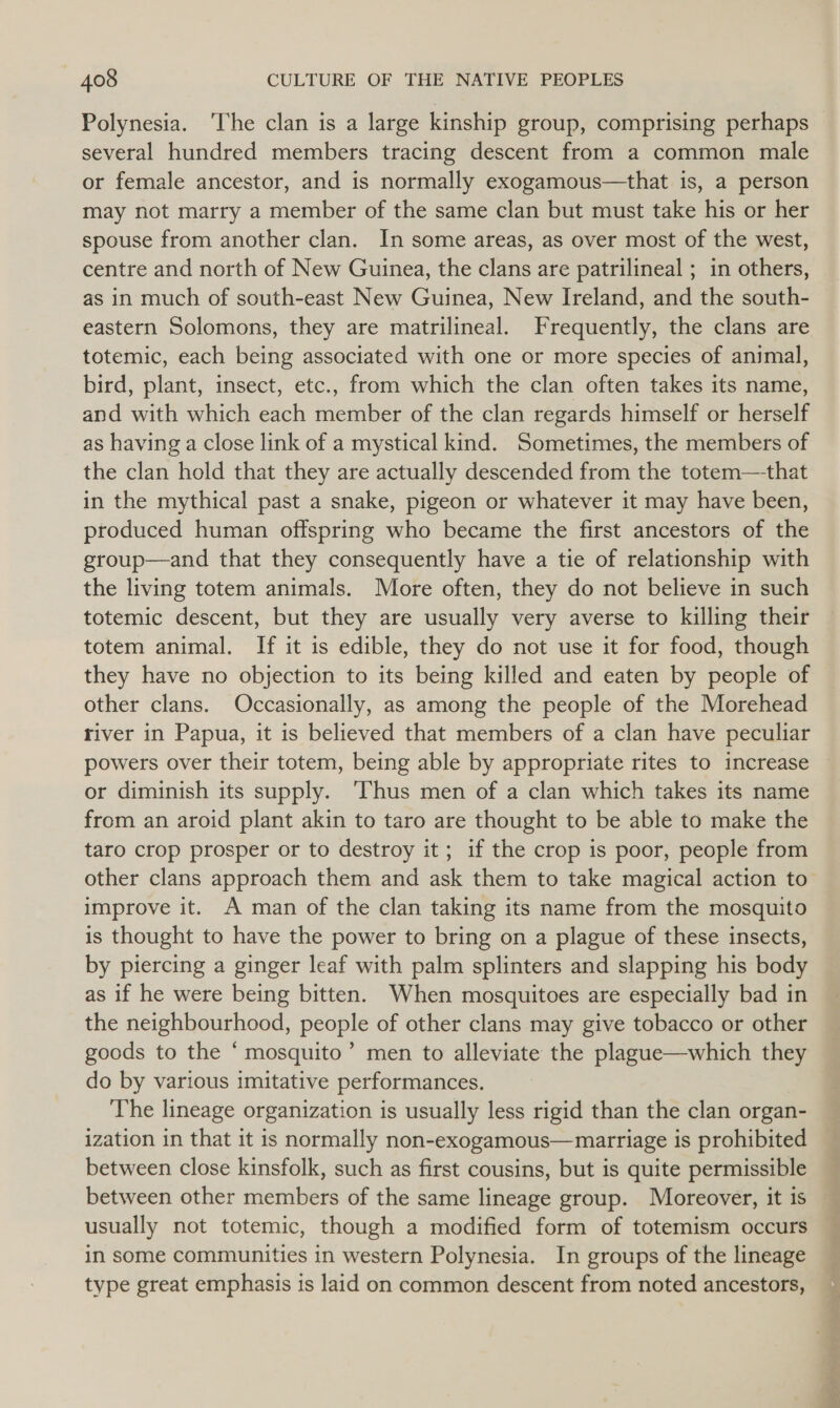 several hundred members tracing descent from a common male or female ancestor, and is normally exogamous—that is, a person may not marry a member of the same clan but must take his or her spouse from another clan. In some areas, as over most of the west, centre and north of New Guinea, the clans are patrilineal ; in others, as in much of south-east New Guinea, New Ireland, and the south- eastern Solomons, they are matrilineal. Frequently, the clans are totemic, each being associated with one or more species of animal, bird, plant, insect, etc., from which the clan often takes its name, and with which each member of the clan regards himself or herself as having a close link of a mystical kind. Sometimes, the members of the clan hold that they are actually descended from the totem—-that in the mythical past a snake, pigeon or whatever it may have been, produced human offspring who became the first ancestors of the group—and that they consequently have a tie of relationship with the living totem animals. More often, they do not believe in such totemic descent, but they are usually very averse to killing their totem animal. If it is edible, they do not use it for food, though they have no objection to its being killed and eaten by people of other clans. Occasionally, as among the people of the Morehead river in Papua, it is believed that members of a clan have peculiar powers over their totem, being able by appropriate rites to increase or diminish its supply. ‘Thus men of a clan which takes its name from an aroid plant akin to taro are thought to be able to make the taro crop prosper or to destroy it ; if the crop is poor, people from other clans approach them and ask them to take magical action to improve it. A man of the clan taking its name from the mosquito is thought to have the power to bring on a plague of these insects, by piercing a ginger leaf with palm splinters and slapping his body as if he were being bitten. When mosquitoes are especially bad in the neighbourhood, people of other clans may give tobacco or other goods to the ‘ mosquito’ men to alleviate the plague—which they do by various imitative performances. The lineage organization is usually less rigid than the clan organ- ization in that it is normally non-exogamous—marriage is prohibited between close kinsfolk, such as first cousins, but is quite permissible between other members of the same lineage group. Moreover, it is usually not totemic, though a modified form of totemism occurs in some communities in western Polynesia. In groups of the lineage type great emphasis is laid on common descent from noted ancestors,