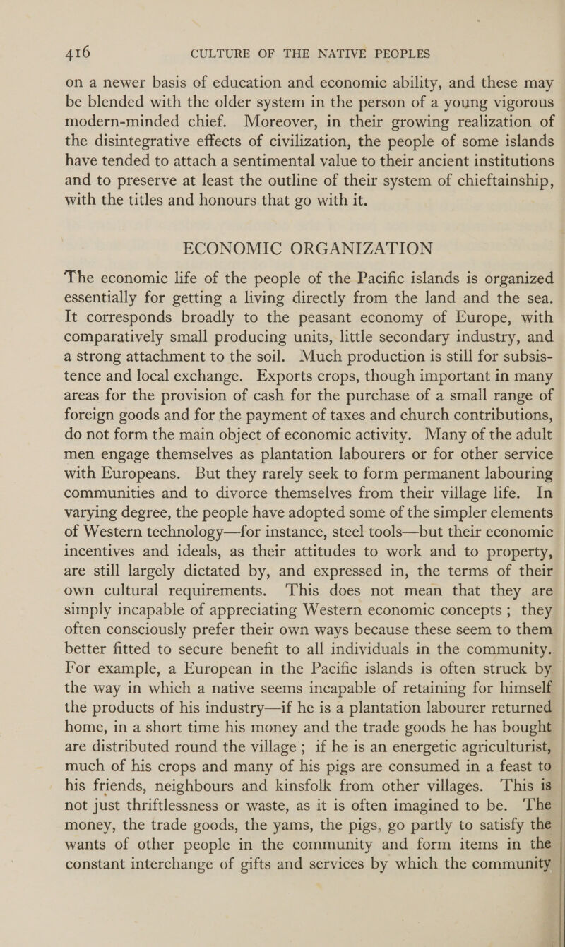 on a newer basis of education and economic ability, and these may be blended with the older system in the person of a young vigorous modern-minded chief. Moreover, in their growing realization of the disintegrative effects of civilization, the people of some islands have tended to attach a sentimental value to their ancient institutions and to preserve at least the outline of their system of chieftainship, with the titles and honours that go with it. ECONOMIC ORGANIZATION The economic life of the people of the Pacific islands is organized essentially for getting a living directly from the land and the sea. It corresponds broadly to the peasant economy of Europe, with comparatively small producing units, little secondary industry, and a strong attachment to the soil. Much production is still for subsis- tence and local exchange. Exports crops, though important in many areas for the provision of cash for the purchase of a small range of foreign goods and for the payment of taxes and church contributions, do not form the main object of economic activity. Many of the adult men engage themselves as plantation labourers or for other service with Europeans. But they rarely seek to form permanent labouring communities and to divorce themselves from their village life. In varying degree, the people have adopted some of the simpler elements of Western technology—for instance, steel tools—but their economic incentives and ideals, as their attitudes to work and to property, are still largely dictated by, and expressed in, the terms of their own cultural requirements. ‘This does not mean that they are simply incapable of appreciating Western economic concepts; they often consciously prefer their own ways because these seem to them better fitted to secure benefit to all individuals in the community. the way in which a native seems incapable of retaining for himself the products of his industry—if he is a plantation labourer returned home, in a short time his money and the trade goods he has bought are distributed round the village; if he is an energetic agriculturist, much of his crops and many of his pigs are consumed in a feast to his friends, neighbours and kinsfolk from other villages. ‘This is not just thriftlessness or waste, as it is often imagined to be. ‘The money, the trade goods, the yams, the pigs, go partly to satisfy the wants of other people in the community and form items in the constant interchange of gifts and services by which the community