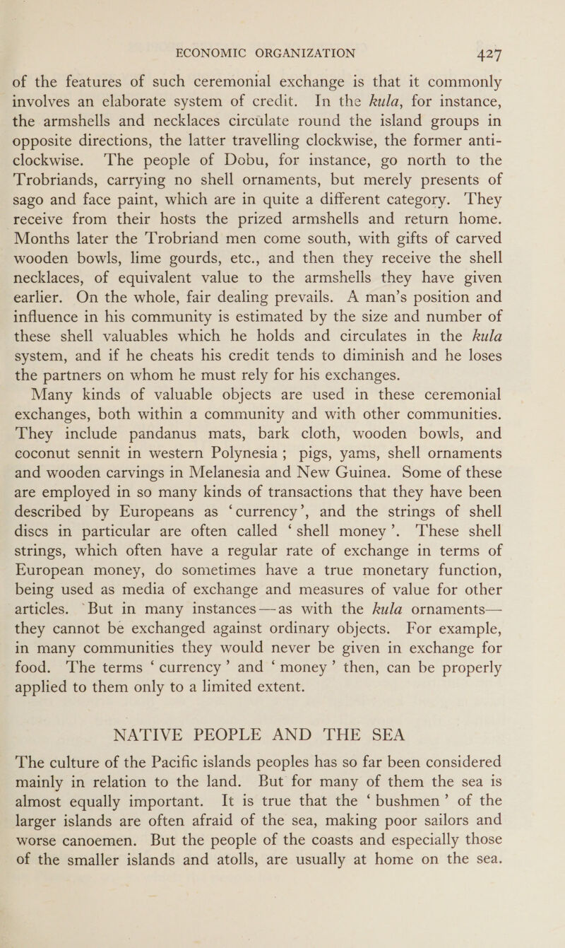 of the features of such ceremonial exchange is that it commonly involves an elaborate system of credit. In the kula, for instance, the armshells and necklaces circulate round the island groups in opposite directions, the latter travelling clockwise, the former anti- clockwise. ‘The people of Dobu, for instance, go north to the Trobriands, carrying no shell ornaments, but merely presents of sago and face paint, which are in quite a different category. ‘They receive from their hosts the prized armshells and return home. Months later the Trobriand men come south, with gifts of carved wooden bowls, lime gourds, etc., and then they receive the shell necklaces, of equivalent value to the armshells they have given earlier. On the whole, fair dealing prevails. A man’s position and influence in his community is estimated by the size and number of these shell valuables which he holds and circulates in the kula system, and if he cheats his credit tends to diminish and he loses the partners on whom he must rely for his exchanges. Many kinds of valuable objects are used in these ceremonial exchanges, both within a community and with other communities. They include pandanus mats, bark cloth, wooden bowls, and coconut sennit in western Polynesia; pigs, yams, shell ornaments and wooden carvings in Melanesia and New Guinea. Some of these are employed in so many kinds of transactions that they have been described by Europeans as ‘currency’, and the strings of shell discs in particular are often called ‘shell money’. These shell strings, which often have a regular rate of exchange in terms of European money, do sometimes have a true monetary function, being used as media of exchange and measures of value for other articles. “But in many instances—as with the kula ornaments— they cannot be exchanged against ordinary objects. For example, in many communities they would never be given in exchange for food. The terms ‘currency’ and “ money’ then, can be properly applied to them only to a limited extent. NATIVE PEOPLE AND THE SEA The culture of the Pacific islands peoples has so far been considered mainly in relation to the land. But for many of them the sea is almost equally important. It is true that the ‘bushmen’ of the larger islands are often afraid of the sea, making poor sailors and worse canoemen. But the people of the coasts and especially those of the smaller islands and atolls, are usually at home on the sea.