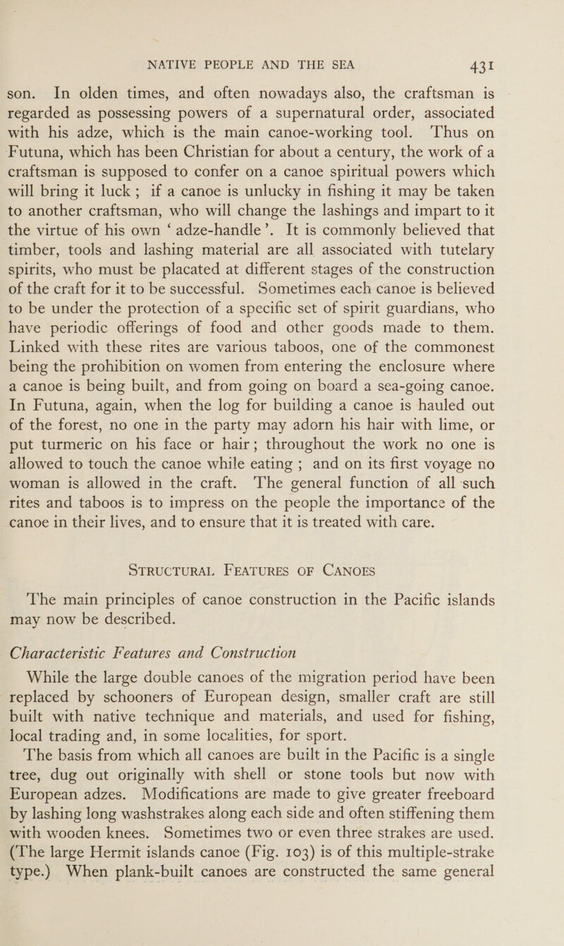 son. In olden times, and often nowadays also, the craftsman is regarded as possessing powers of a supernatural order, associated with his adze, which is the main canoe-working tool. ‘Thus on Futuna, which has been Christian for about a century, the work of a craftsman is supposed to confer on a canoe spiritual powers which will bring it luck; if a canoe is unlucky in fishing it may be taken to another craftsman, who will change the lashings and impart to it the virtue of his own ‘ adze-handle’. It is commonly believed that timber, tools and lashing material are all associated with tutelary spirits, who must be placated at different stages of the construction of the craft for it to be successful. Sometimes each canoe is believed to be under the protection of a specific set of spirit guardians, who have periodic offerings of food and other goods made to them. Linked with these rites are various taboos, one of the commonest being the prohibition on women from entering the enclosure where a canoe is being built, and from going on board a sea-going canoe. In Futuna, again, when the log for building a canoe is hauled out of the forest, no one in the party may adorn his hair with lime, or put turmeric on his face or hair; throughout the work no one is allowed to touch the canoe while eating ; and on its first voyage no woman is allowed in the craft. The general function of all such rites and taboos is to impress on the people the importance of the canoe in their lives, and to ensure that it is treated with care. STRUCTURAL FEATURES OF CANOES The main principles of canoe construction in the Pacific islands may now be described. Characteristic Features and Construction While the large double canoes of the migration period have been replaced by schooners of European design, smaller craft are still built with native technique and materials, and used for fishing, local trading and, in some localities, for sport. The basis from which all canoes are built in the Pacific is a single tree, dug out originally with shell or stone tools but now with European adzes. Modifications are made to give greater freeboard by lashing long washstrakes along each side and often stiffening them with wooden knees. Sometimes two or even three strakes are used. (The large Hermit islands canoe (Fig. 103) is of this multiple-strake type.) When plank-built canoes are constructed the same general