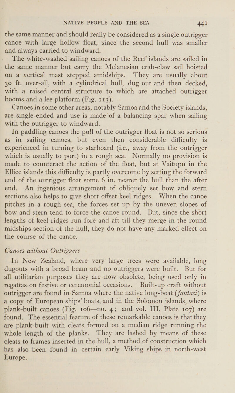 the same manner and should really be considered as a single outrigger canoe with large hollow float, since the second hull was smaller and always carried to windward. The white-washed sailing canoes of the Reef islands are sailed in the same manner but carry the Melanesian crab-claw sail hoisted on a vertical mast stepped amidships. ‘They are usually about 30 ft. over-all, with a cylindrical hull, dug out and then decked, with a raised central structure to which are attached outrigger booms and a lee platform (Fig. i13). Canoes in some other areas, notably Samoa and the Society islands, are single-ended and use is made of a balancing spar when sailing with the outrigger to windward. In paddling canoes the pull of the outrigger float is not so serious as in sailing canoes, but even then considerable difficulty is experienced in turning to starboard (1e., away from the outrigger which is usually to port) in a rough sea. Normally no provision is made to counteract the action of the float, but at Vaitupu in the Ellice islands this difficulty is partly overcome by setting the forward end of the outrigger float some 6 in. nearer the hull than the after end. An ingenious arrangement of obliquely set bow and stern sections also helps to give short offset keel ridges. When the canoe pitches in a rough sea, the forces set up by the uneven slopes of bow and stern tend to force the canoe round. But, since the short lengths of keel ridges run fore and aft till they merge in the round midships section of the hull, they do not have any marked effect on the course of the canoe. Canoes without Outriggers In New Zealand, where very large trees were available, long dugouts with a broad beam and no outriggers were built. But for all utilitarian purposes they are now obsolete, being used only in regattas on festive or ceremonial occasions. Built-up craft without outrigger are found in Samoa where the native long-boat (fautasi) is a copy of European ships’ boats, and in the Solomon islands, where plank-built canoes (Fig. 106—no. 4; and vol. III, Plate 107) are found. The essential feature of these remarkable canoes is that they are plank-built with cleats formed on a median ridge running the whole length of the planks. ‘They are lashed by means of these cleats to frames inserted in the hull, a method of construction which has also been found in certain early Viking ships in north-west Europe.