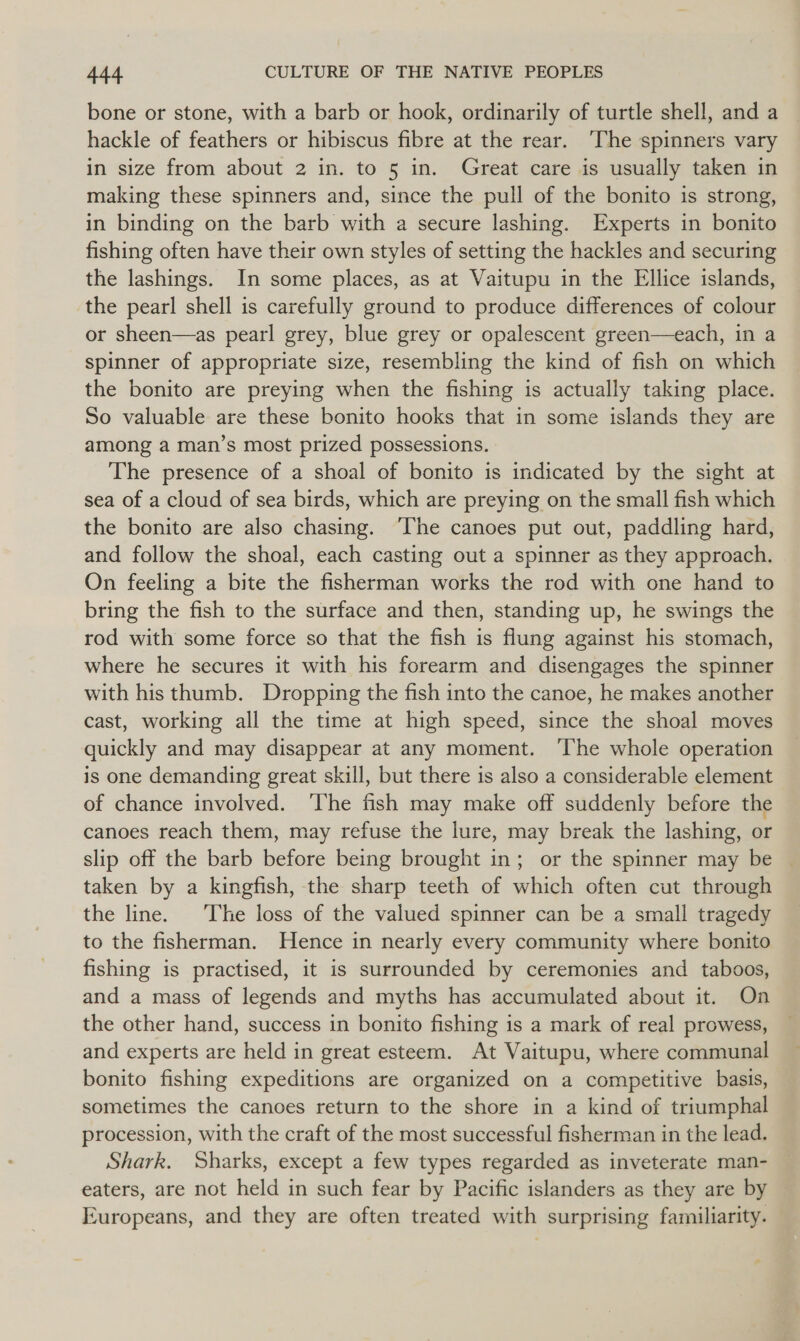 bone or stone, with a barb or hook, ordinarily of turtle shell, and a hackle of feathers or hibiscus fibre at the rear. The spinners vary in size from about 2 in. to 5 in. Great care is usually taken in making these spinners and, since the pull of the bonito is strong, in binding on the barb with a secure lashing. Experts in bonito fishing often have their own styles of setting the hackles and securing the lashings. In some places, as at Vaitupu in the Ellice islands, the pearl shell is carefully ground to produce differences of colour or sheen—as pearl grey, blue grey or opalescent green—each, in a spinner of appropriate size, resembling the kind of fish on which the bonito are preying when the fishing is actually taking place. So valuable are these bonito hooks that in some islands they are among a man’s most prized possessions. The presence of a shoal of bonito is indicated by the sight at sea of a cloud of sea birds, which are preying on the small fish which the bonito are also chasing. ‘The canoes put out, paddling hard, and follow the shoal, each casting out a spinner as they approach. On feeling a bite the fisherman works the rod with one hand to bring the fish to the surface and then, standing up, he swings the rod with some force so that the fish is flung against his stomach, where he secures it with his forearm and disengages the spinner with his thumb. Dropping the fish into the canoe, he makes another cast, working all the time at high speed, since the shoal moves quickly and may disappear at any moment. ‘The whole operation is one demanding great skill, but there is also a considerable element of chance involved. ‘The fish may make off suddenly before the canoes reach them, may refuse the lure, may break the lashing, or slip off the barb before being brought in; or the spinner may be taken by a kingfish, the sharp teeth of which often cut through the line. The loss of the valued spinner can be a small tragedy to the fisherman. Hence in nearly every community where bonito fishing is practised, it is surrounded by ceremonies and _ taboos, and a mass of legends and myths has accumulated about it. On the other hand, success in bonito fishing is a mark of real prowess, and experts are held in great esteem. At Vaitupu, where communal bonito fishing expeditions are organized on a competitive basis, sometimes the canoes return to the shore in a kind of triumphal procession, with the craft of the most successful fisherman in the lead. Shark. Sharks, except a few types regarded as inveterate man- eaters, are not held in such fear by Pacific islanders as they are by Europeans, and they are often treated with surprising familiarity.