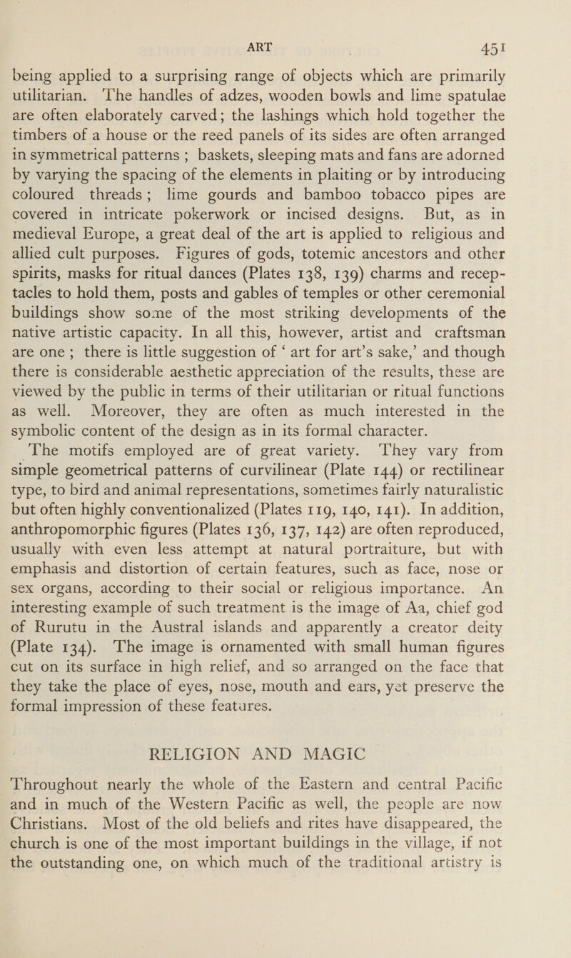 being applied to a surprising range of objects which are primarily utilitarian. ‘che handles of adzes, wooden bowls and lime spatulae are often elaborately carved; the lashings which hold together the timbers of a house or the reed panels of its sides are often arranged in symmetrical patterns ; baskets, sleeping mats and fans are adorned by varying the spacing of the elements in plaiting or by introducing coloured threads; lime gourds and bamboo tobacco pipes are covered in intricate pokerwork or incised designs. But, as in -medieval Europe, a great deal of the art is applied to religious and allied cult purposes. Figures of gods, totemic ancestors and other spirits, masks for ritual dances (Plates 138, 139) charms and recep- tacles to hold them, posts and gables of temples or other ceremonial buildings show some of the most striking developments of the native artistic capacity. In all this, however, artist and craftsman are one; there is little suggestion of ‘ art for art’s sake,’ and though there is considerable aesthetic appreciation of the results, these are viewed by the public in terms of their utilitarian or ritual functions as well. Moreover, they are often as much interested in the symbolic content of the design as in its formal character. The motifs employed are of great variety. They vary from simple geometrical patterns of curvilinear (Plate 144) or rectilinear type, to bird and animal representations, sometimes fairly naturalistic but often highly conventionalized (Plates 119, 140, 141). In addition, anthropomorphic figures (Plates 136, 137, 142) are often reproduced, usually with even less attempt at natural portraiture, but with emphasis and distortion of certain features, such as face, nose or sex organs, according to their social or religious importance. An interesting example of such treatment is the image of Aa, chief god of Rurutu in the Austral islands and apparently a creator deity (Plate 134). The image is ornamented with small human figures cut on its surface in high relief, and so arranged on the face that they take the place of eyes, nose, mouth and ears, yet preserve the formal impression of these features. RELIGION AND MAGIC Throughout nearly the whole of the Eastern and central Pacific and in much of the Western Pacific as well, the people are now Christians. Most of the old beliefs and rites have disappeared, the church is one of the most important buildings in the village, if not the outstanding one, on which much of the traditional artistry is