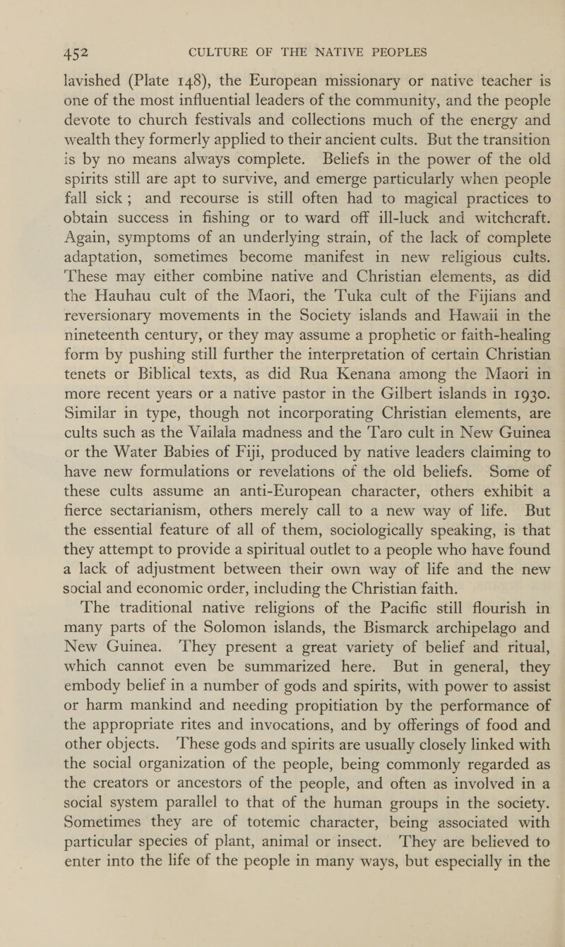 lavished (Plate 148), the European missionary or native teacher is one of the most influential leaders of the community, and the people devote to church festivals and collections much of the energy and wealth they formerly applied to their ancient cults. But the transition is by no means always complete. Beliefs in the power of the old spirits still are apt to survive, and emerge particularly when people fall sick; and recourse is still often had to magical practices to obtain success in fishing or to ward off ill-luck and witchcraft. Again, symptoms of an underlying strain, of the lack of complete adaptation, sometimes become manifest in new religious cults. These may either combine native and Christian elements, as did the Hauhau cult of the Maori, the Tuka cult of the Fijians and reversionary movements in the Society islands and Hawaii in the nineteenth century, or they may assume a prophetic or faith-healing form by pushing still further the interpretation of certain Christian tenets or Biblical texts, as did Rua Kenana among the Maori in more recent years or a native pastor in the Gilbert islands in 1930. Similar in type, though not incorporating Christian elements, are cults such as the Vailala madness and the ‘Taro cult in New Guinea or the Water Babies of Fiji, produced by native leaders claiming to have new formulations or revelations of the old beliefs. Some of these cults assume an anti-European character, others exhibit a fierce sectarianism, others merely call to a new way of life. But the essential feature of all of them, sociologically speaking, is that — they attempt to provide a spiritual outlet to a people who have found a lack of adjustment between their own way of life and the new social and economic order, including the Christian faith. The traditional native religions of the Pacific still flourish in many parts of the Solomon islands, the Bismarck archipelago and New Guinea. ‘They present a great variety of belief and ritual, which cannot even be summarized here. But in general, they embody belief in a number of gods and spirits, with power to assist or harm mankind and needing propitiation by the performance of the appropriate rites and invocations, and by offerings of food and other objects. ‘These gods and spirits are usually closely linked with the social organization of the people, being commonly regarded as the creators or ancestors of the people, and often as involved in a social system parallel to that of the human groups in the society. Sometimes they are of totemic character, being associated with particular species of plant, animal or insect. They are believed to enter into the life of the people in many ways, but especially in the