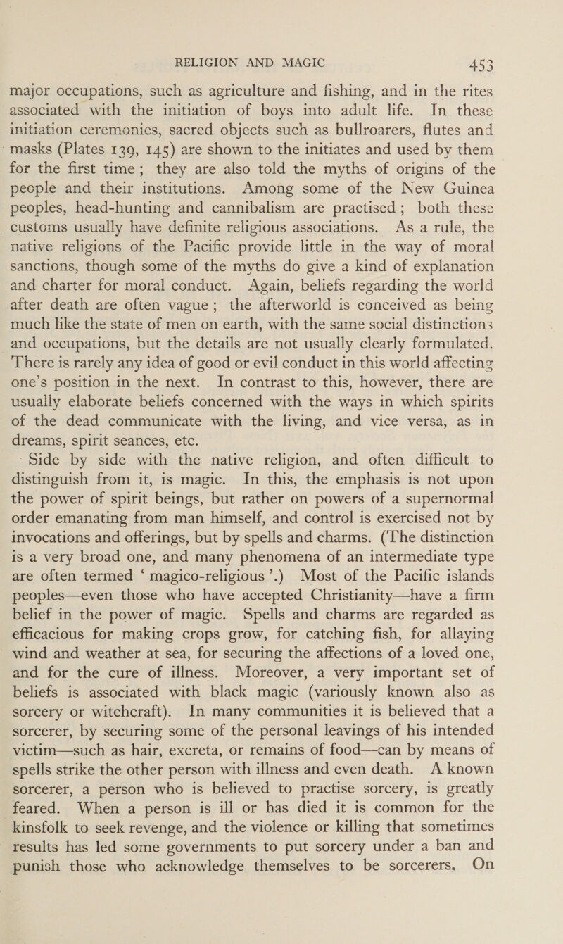 major occupations, such as agriculture and fishing, and in the rites associated with the initiation of boys into adult life. In these initiation ceremonies, sacred objects such as bullroarers, flutes and 'masks (Plates 139, 145) are shown to the initiates and used by them for the first time; they are also told the myths of origins of the people and their institutions. Among some of the New Guinea peoples, head-hunting and cannibalism are practised; both these _ customs usually have definite religious associations. As a rule, the native religions of the Pacific provide little in the way of moral sanctions, though some of the myths do give a kind of explanation and charter for moral conduct. Again, beliefs regarding the world after death are often vague; the afterworld is conceived as being much like the state of men on earth, with the same social distinctions and occupations, but the details are not usually clearly formulated. There is rarely any idea of good or evil conduct in this world affecting one’s position in the next. In contrast to this, however, there are usually elaborate beliefs concerned with the ways in which spirits of the dead communicate with the living, and vice versa, as in dreams, spirit seances, etc. - Side by side with the native religion, and often difficult to distinguish from it, is magic. In this, the emphasis is not upon the power of spirit beings, but rather on powers of a supernormal order emanating from man himself, and control is exercised not by invocations and offerings, but by spells and charms. (The distinction is a very broad one, and many phenomena of an intermediate type are often termed ‘ magico-religious’.) Most of the Pacific islands peoples—even those who have accepted Christianity—have a firm belief in the power of magic. Spells and charms are regarded as efficacious for making crops grow, for catching fish, for allaying - wind and weather at sea, for securing the affections of a loved one, and for the cure of illness. Moreover, a very important set of beliefs is associated with black magic (variously known also as sorcery or witchcraft). In many communities it is believed that a sorcerer, by securing some of the personal leavings of his intended victim—such as hair, excreta, or remains of food—can by means of spells strike the other person with illness and even death. A known sorcerer, a person who is believed to practise sorcery, is greatly feared. When a person is ill or has died it is common for the kinsfolk to seek revenge, and the violence or killing that sometimes results has led some governments to put sorcery under a ban and punish those who acknowledge themselves to be sorcerers, On