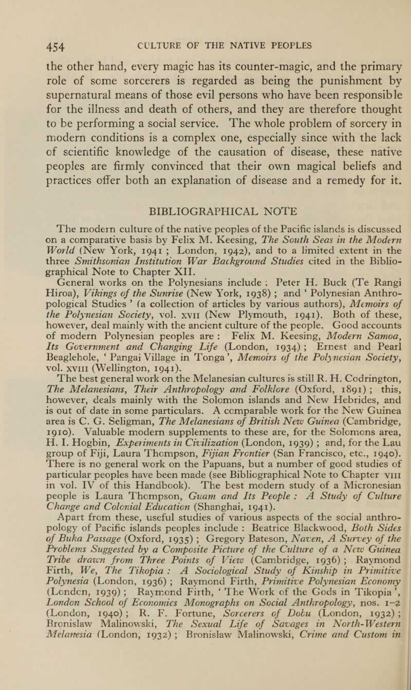 the other hand, every magic has its counter-magic, and the primary role of some sorcerers is regarded as being the punishment by supernatural means of those evil persons who have been responsible for the illness and death of others, and they are therefore thought to be performing a social service. The whole problem of sorcery in modern conditions is a complex one, especially since with the lack of scientific knowledge of the causation of disease, these native peoples are firmly convinced that their own magical beliefs and practices offer both an explanation of disease and a remedy for it. BIBLIOGRAPHICAL NOTE The modern culture of the native peoples of the Pacific islands is discussed on a comparative basis by Felix M. Keesing, The South Seas in the Modern World (New York, 1941; London, 1942), and to a limited extent in the three Smithsonian Institution War Background Studies cited in the Biblio- graphical Note to Chapter XII. General works on the Polynesians include: Peter H. Buck (Te Rangi Hiroa), Vikings of the Sunrise (New York, 1938); and ‘ Polynesian Anthro- pological Studies ’ (a collection of articles by various authors), Memoirs of the Polynesian Sectety, vol. xvit (New Plymouth, 1941). Both of these, however, deal mainly with the ancient culture of the people. Good accounts of modern Polynesian peoples are: Felix M. Keesing, Modern Samoa, Its Government and Changing Life (London, 1934); Ernest and Pearl Beaglehole, ‘ Pangai Village in Tonga’, Memoirs of the Polynesian Society, vol. xvi (Wellington, 1941). ‘The best general work on the Melanesian cultures is still R. H. Codrington, The Melanesians, Their Anthropology and Felklore (Oxford, 1891); this, however, deals mainly with the Solomon islands and New Hebrides, and is out of date in some particulars. A comparable work for the New Guinea area is C. G. Seligman, The Melanesians of British New Guinea (Cambridge, 1910). Valuable modern supplements to these are, for the Solomons area, H. 1. Hogbin, Experiments in Civilization (London, 1939) ; and, for the Lau group of Fiji, Laura 'Thompson, Fijian Frontier (San Francisco, etc., 1940). ‘There is no general work on the Papuans, but a number of good studies of particular peoples have been made (see Bibliographical Note to Chapter vii1 in vol. IV of this Handbook). ‘The best modern study of a Micronesian people is Laura Thompson, Guam and Its People: A Study of Culture Change and Colonial Education (Shanghai, 1941). Apart from these, useful studies of various aspects of the social anthro- pology of Pacific islands peoples include: Beatrice Blackwood, Both Sides of Buka Passage (Oxford, 1935) ; Gregory Bateson, Naven, A Survey of the Problems Suggested by a Composite Picture of the Culture of a New Guinea Tribe drawn from Three Points of View (Cambridge, 1936); Raymond Firth, We, The Tikopia: A Sociological Study of Kinship in Primitive Polynesia (London, 1936); Raymond Firth, Primitive Polynesian Economy (Londen, 1939); Raymond Firth, ‘The Work of the Gods in Tikopia’, London School of Economics Monographs on Social Anthropology, nos. 1-2 (London, 1940); R. F. Fortune, Sorcerers of Dotu (London, 1932) ; Bronislaw Malinowski, The Sexual Life of Savages in North-Western Melanesia (London, 1932); Bronislaw Malinowski, Crime and Custom in |