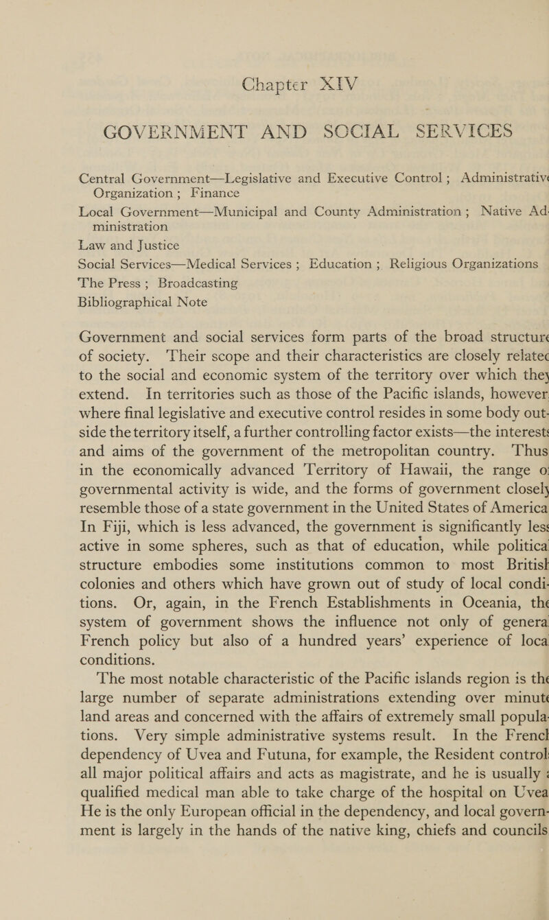 GOVERNMENT AND SOCIAL SERVICES Central Government—Legislative and Executive Control; Administrative Organization; Finance Local Government—Municipal and County Administration; Native Ad. ministration Law and Justice Social Services—Miedical Services ; Education ; Religious Organizations The Press ; Broadcasting Bibliographical Note Government and social services form parts of the broad structure of society. ‘Their scope and their characteristics are closely relatec to the social and economic system of the territory over which they} extend. In territories such as those of the Pacific islands, however where final legislative and executive control resides in some body out: side the territory itself, a further controlling factor exists—the interest: and aims of the government of the metropolitan country. ‘Thus in the economically advanced Territory of Hawaii, the range o: governmental activity is wide, and the forms of government closely resemble those of a state government in the United States of America In Fiji, which is less advanced, the government is significantly les: active in some spheres, such as that of education, while politica structure embodies some institutions common to most Britisk colonies and others which have grown out of study of local condi. tions. Or, again, in the French Establishments in Oceania, the system of government shows the influence not only of genera French policy but also of a hundred years’ experience of loca conditions. The most notable characteristic of the Pacific islands region is the large number of separate administrations extending over minut land areas and concerned with the affairs of extremely small popula. tions. Very simple administrative systems result. In the Frencl dependency of Uvea and Futuna, for example, the Resident control all major political affairs and acts as magistrate, and he is usually ; qualified medical man able to take charge of the hospital on Uvea He is the only European official in the dependency, and local govern- ment is largely in the hands of the native king, chiefs and councils