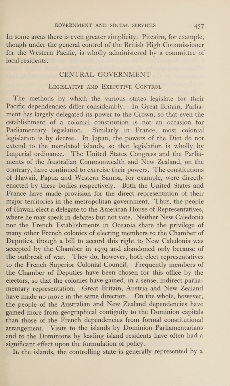 _ In some areas there is even greater simplicity. Pitcairn, for example, though under the general control of the British High Commissioner for the Western Pacific, is wholly administered by a committee of local residents. CENTRAL GOVERNMENT LEGISLATIVE AND EXECUTIVE CONTROL The methods by which the various states legislate for their Pacific dependencies differ considerably. In Great Britain, Parlia- ment has largely delegated its power to the Crown, so that even the establishment of a colonial constitution is not an occasion for Parliamentary legislation. Similarly in France, most colonial legislation is by decree. In Japan, the powers of the Diet do not extend to the mandated islands, so that legislation is wholly by Imperial ordinance. The United States Congress and the Parlia- ments of the Australian Commonwealth and New Zealand, on the contrary, have continued to exercise their powers. ‘The constitutions of Hawaii, Papua and Western Samoa, for example, were directly enacted by these bodies respectively. Both the United States and France have made provision for the direct representation of their major territories in the metropolitan government. ‘Thus, the people of Hawaii elect a delegate to the American House of Representatives, where he may speak in debates but not vote. Neither New Caledonia nor the French Establishments in Oceania share the privilege of many other French colonies of electing members to the Chamber of Deputies, though a bill to accord this right to New Caledonia was accepted by the Chamber in 1939 and abandoned only because of the outbreak of war. ‘They do, however, both elect representatives to the French Superior Colonial Council. Frequently members of the Chamber of Deputies have been chosen for this office by the electors, so that the colonies have gained, in a sense, indirect parlia- mentary representation. Great Britain, Austria and New Zealand have made no move in the same direction. On the whole, however, the people of the Australian and New Zealand dependencies have gained more from geographical contiguity to the Dominion capitals than those of the French dependencies from formal constitutional arrangement. Visits to the islands by Dominion Parliamentarians and to the Dominions by leading island residents have often had a significant effect upon the formulation of policy. In the islands, the controlling state is generally represented by a