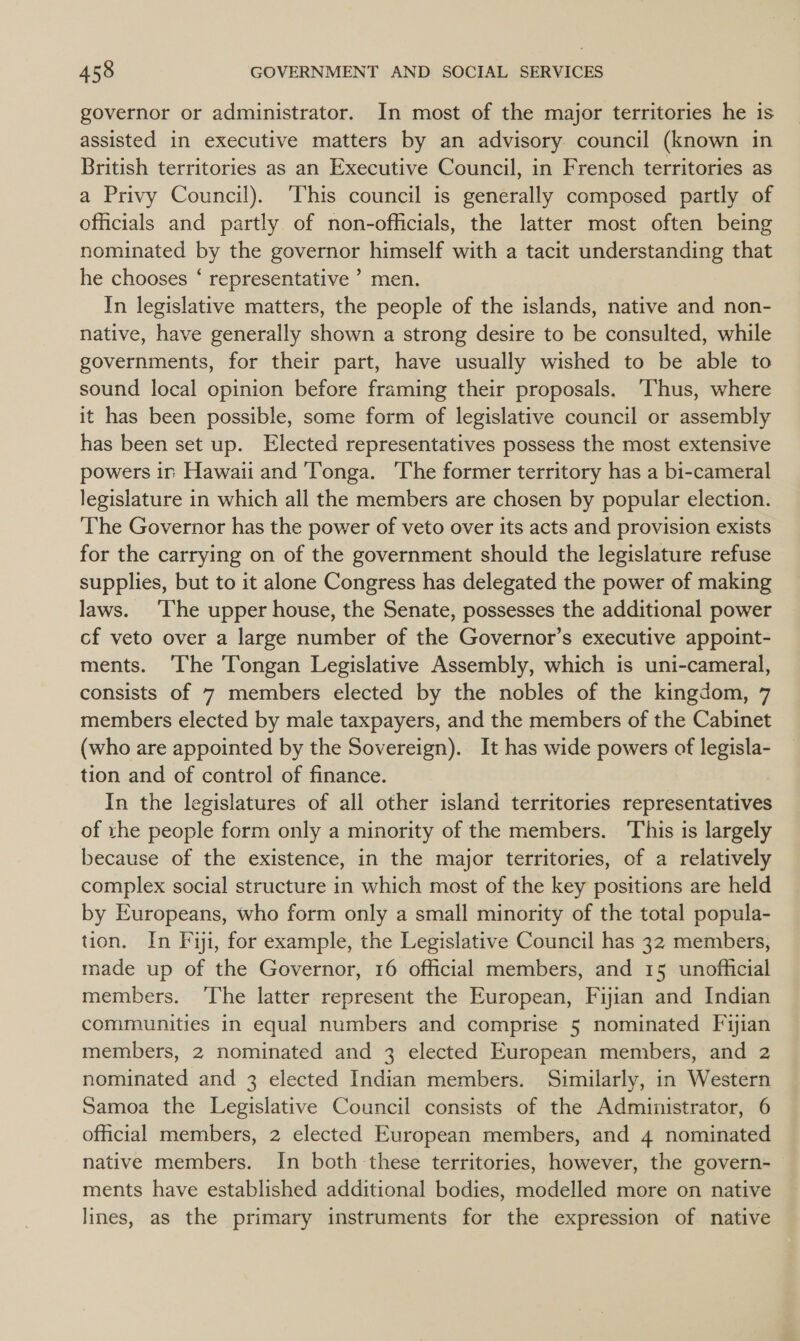 governor or administrator. In most of the major territories he is assisted in executive matters by an advisory. council (known in British territories as an Executive Council, in French territories as a Privy Council). This council is generally composed partly of officials and partly of non-officials, the latter most often being nominated by the governor himself with a tacit understanding that he chooses ‘ representative ’ men. In legislative matters, the people of the islands, native and non- native, have generally shown a strong desire to be consulted, while governments, for their part, have usually wished to be able to sound local opinion before framing their proposals. ‘Thus, where it has been possible, some form of legislative council or assembly has been set up. Elected representatives possess the most extensive powers ir Hawaii and ‘Tonga. ‘The former territory has a bi-cameral legislature in which all the members are chosen by popular election. The Governor has the power of veto over its acts and provision exists for the carrying on of the government should the legislature refuse supplies, but to it alone Congress has delegated the power of making laws. ‘The upper house, the Senate, possesses the additional power cf veto over a large number of the Governor’s executive appoint- ments. ‘The Tongan Legislative Assembly, which is uni-cameral, consists of 7 members elected by the nobles of the kingdom, 7 members elected by male taxpayers, and the members of the Cabinet (who are appointed by the Sovereign). It has wide powers of legisla- tion and of control of finance. In the legislatures of all other island territories representatives of the people form only a minority of the members. This is largely because of the existence, in the major territories, of a relatively complex social structure in which most of the key positions are held by Europeans, who form only a small minority of the total popula- tion. In Fiji, for example, the Legislative Council has 32 members, made up of the Governor, 16 official members, and 15 unofficial members. ‘The latter represent the European, Fijian and Indian communities in equal numbers and comprise 5 nominated Fijian members, 2 nominated and 3 elected European members, and 2 nominated and 3 elected Indian members. Similarly, in Western Samoa the Legislative Council consists of the Administrator, 6 official members, 2 elected European members, and 4 nominated native members. In both these territories, however, the govern- ments have established additional bodies, modelled more on native lines, as the primary instruments for the expression of native