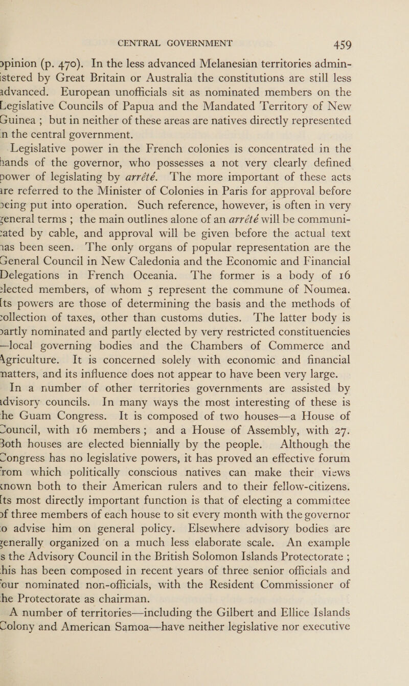 pinion (p. 470). In the less advanced Melanesian territories admin- istered by Great Britain or Australia the constitutions are still less advanced. European unofficials sit as nominated members on the Legislative Councils of Papua and the Mandated Territory of New Guinea ; but in neither of these areas are natives directly represented n the central government. Legislative power in the French colonies is concentrated in the nands of the governor, who possesses a not very clearly defined power of legislating by arrété. ‘The more important of these acts ire referred to the Minister of Colonies in Paris for approval before 9eing put into operation. Such reference, however, is often in very zeneral terms ; the main outlines alone of an arrété will be communi- rated by cable, and approval will be given before the actual text 1as been seen. ‘The only organs of popular representation are the General Council in New Caledonia and the Economic and Financial Delegations in French Oceania. ‘The former is a body of 16 elected members, of whom 5 represent the commune of Noumea. its powers are those of determining the basis and the methods of ollection of taxes, other than customs duties. The latter body is sartly nominated and partly elected by very restricted constituencies —local governing bodies and the Chambers of Commerce and Agriculture. It is concerned solely with economic and financial natters, and its influence does not appear to have been very large. In a number of other territories governments are assisted by idvisory councils. In many ways the most interesting of these is he Guam Congress. It is composed of two houses—a House of Council, with 16 members; and a House of Assembly, with 27. 30th houses are elected biennially by the people. Although the Congress has no legislative powers, it has proved an effective forum rom which politically conscious natives can make their views cnown both to their American rulers and to their fellow-citizens. its most directly important function is that of electing a committee of three members of each house to sit every month with the governor o advise him on general policy. Elsewhere advisory bodies are yenerally organized on a much less elaborate scale. An example s the Advisory Council in the British Solomon Islands Protectorate ; his has been composed in recent years of three senior officials and our nominated non-oflicials, with the Resident Commissioner of he Protectorate as chairman. A number of territories—including the Gilbert and Ellice Islands Colony and American Samoa—have neither legislative nor executive