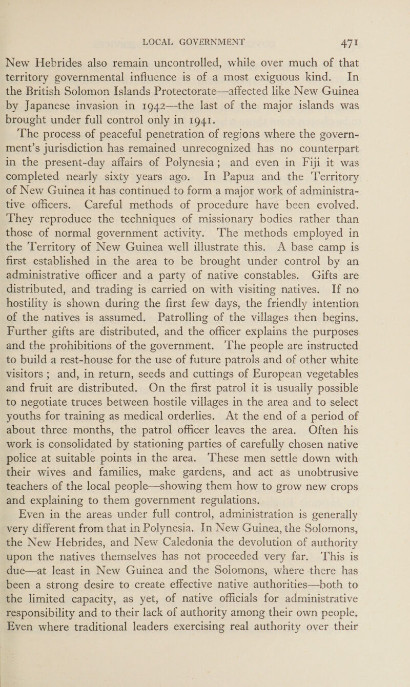 New Hebrides also remain uncontrolled, while over much of that territory governmental influence is of a most exiguous kind. In the British Solomon Islands Protectorate—affected like New Guinea by Japanese invasion in 1942—-the last of the major islands was brought under full control only in 1941. The process of peaceful penetration of regions where the govern- ment’s jurisdiction has remained unrecognized has no counterpart ‘in the present-day affairs of Polynesia; and even in Fiji it was completed nearly sixty years ago. In Papua and the Territory of New Guinea it has continued to form a major work of administra- tive officers. Careful methods of procedure have been evolved. They reproduce the techniques of missionary bodies rather than those of normal government activity. The methods employed in the Territory of New Guinea well illustrate this. A base camp is first established in the area to be brought under control by an administrative officer and a party of native constables. Gifts are distributed, and trading is carried on with visiting natives. If no hostility is shown during the first few days, the friendly intention of the natives is assumed. Patrolling of the villages then begins. Further gifts are distributed, and the officer explains the purposes and the prohibitions of the government. The people are instructed to build a rest-house for the use of future patrols and of other white Visitors ; and, in return, seeds and cuttings of European vegetables and fruit are distributed. On the first patrol it is usually possible to negotiate truces between hostile villages in the area and to select youths for training as medical orderlies. At the end of a period of about three months, the patrol officer leaves the area. Often his work is consolidated by stationing parties of carefully chosen native police at suitable points in the area. These men settle down with their wives and families, make gardens, and act as unobtrusive teachers of the local people—showing them how to grow new crops and explaining to them government regulations. Even in the areas under full control, administration is generally very different from that in Polynesia. In New Guinea, the Solomons, the New Hebrides, and New Caledonia the devolution of authority upon the natives themselves has not proceeded very far. This is due—at least in New Guinea and the Solomons, where there has been a strong desire to create effective native authorities—both to the limited capacity, as yet, of native officials for administrative responsibility and to their lack of authority among their own people. Even where traditional leaders exercising real authority over their