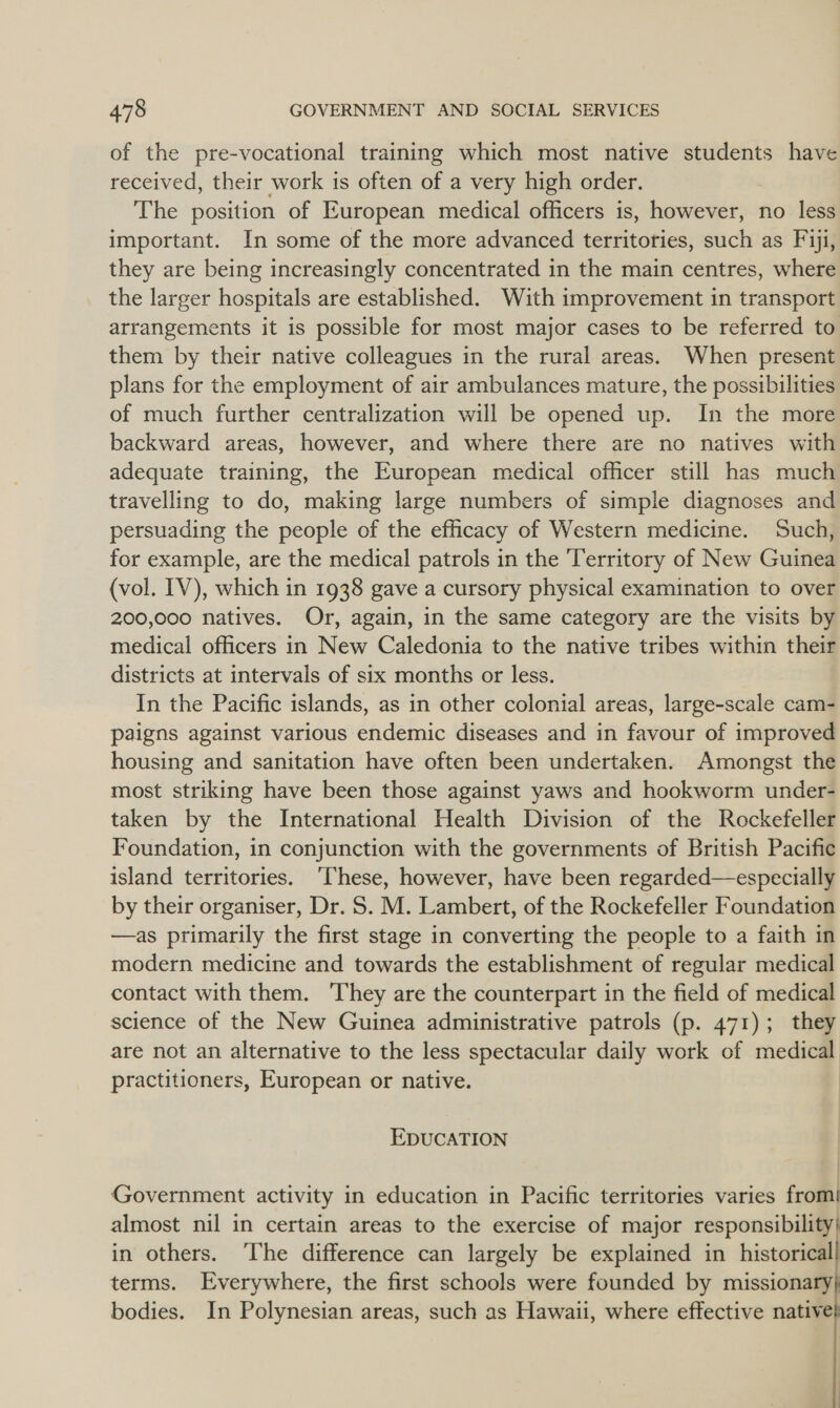 of the pre-vocational training which most native students have received, their work is often of a very high order. The position of European medical officers is, however, no less important. In some of the more advanced territories, such as Fiji, they are being increasingly concentrated in the main centres, where the larger hospitals are established. With improvement in transport arrangements it is possible for most major cases to be referred to them by their native colleagues in the rural areas. When present plans for the employment of air ambulances mature, the possibilities of much further centralization will be opened up. In the more backward areas, however, and where there are no natives with adequate training, the European medical officer still has much travelling to do, making large numbers of simple diagnoses and persuading the people of the efficacy of Western medicine. Such, for example, are the medical patrols in the ‘Territory of New Guinea (vol. IV), which in 1938 gave a cursory physical examination to over 200,000 natives. Or, again, in the same category are the visits by medical officers in New Caledonia to the native tribes within their districts at intervals of six months or less. In the Pacific islands, as in other colonial areas, large-scale cam- paigns against various endemic diseases and in favour of improved housing and sanitation have often been undertaken. Amongst the most striking have been those against yaws and hookworm under- taken by the International Health Division of the Rockefeller Foundation, in conjunction with the governments of British Pacific island territories. ‘These, however, have been regarded—especially by their organiser, Dr. S. M. Lambert, of the Rockefeller Foundation —as primarily the first stage in converting the people to a faith in modern medicine and towards the establishment of regular medical contact with them. They are the counterpart in the field of medical science of the New Guinea administrative patrols (p. 471); they are not an alternative to the less spectacular daily work of medical practitioners, European or native. EDUCATION Government activity in education in Pacific territories varies from! almost nil in certain areas to the exercise of major responsibility) in others. ‘The difference can largely be explained in historical terms. Everywhere, the first schools were founded by missionary) bodies. In Polynesian areas, such as Hawaii, where effective native   
