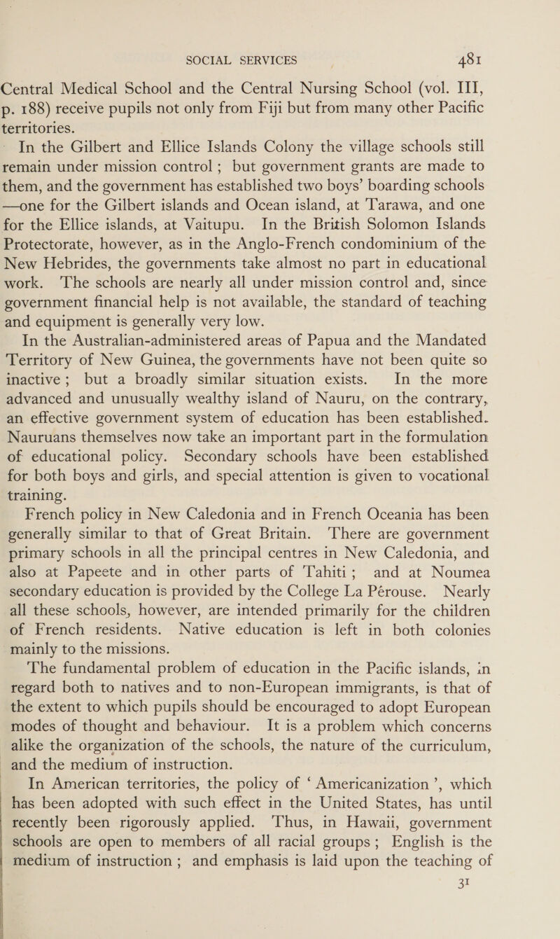 Central Medical School and the Central Nursing School (vol. ITI, p. 188) receive pupils not only from Fiji but from many other Pacific territories. In the Gilbert and Ellice Islands Colony the village schools still remain under mission control; but government grants are made to them, and the government has established two boys’ boarding schools —one for the Gilbert islands and Ocean island, at Tarawa, and one for the Ellice islands, at Vaitupu. In the British Solomon Islands Protectorate, however, as in the Anglo-French condominium of the New Hebrides, the governments take almost no part in educational work. ‘The schools are nearly all under mission control and, since government financial help is not available, the standard of teaching and equipment is generally very low. In the Australian-administered areas of Papua and the Mandated Territory of New Guinea, the governments have not been quite so inactive ; but a broadly similar situation exists. In the more advanced and unusually wealthy island of Nauru, on the contrary, an effective government system of education has been established. Nauruans themselves now take an important part in the formulation of educational policy. Secondary schools have been established for both boys and girls, and special attention is given to vocational training. French policy in New Caledonia and in French Oceania has been generally similar to that of Great Britain. ‘There are government primary schools in all the principal centres in New Caledonia, and also at Papeete and in other parts of Tahiti; and at Noumea secondary education is provided by the College La Pérouse. Nearly all these schools, however, are intended primarily for the children of French residents. Native education is left in both colonies mainly to the missions. The fundamental problem of education in the Pacific islands, in regard both to natives and to non-European immigrants, is that of the extent to which pupils should be encouraged to adopt European modes of thought and behaviour. It is a problem which concerns alike the organization of the schools, the nature of the curriculum, and the medium of instruction. In American territories, the policy of ‘ Americanization ’, which has been adopted with such effect in the United States, has until recently been rigorously applied. Thus, in Hawaii, government schools are open to members of all racial groups; English is the | medium of instruction; and emphasis is laid upon the teaching of 31