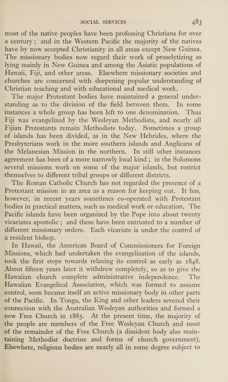 most of the native peoples have been professing Christians for over a century; and in the Western Pacific the majority of the natives have by now accepted Christianity in all areas except New Guinea. The missionary bodies now regard their work of proselytizing as lying mainly in New Guinea and among the Asiatic populations of Hawaii, Fiji, and other areas. Elsewhere missionary societies and churches are concerned with deepening popular understanding of Christian teaching and with educational and medical work. - The major Protestant bodies have maintained a general under- standing as to the division of the field between them. In some instances a whole group has been left to one denomination. ‘Thus I'iji was evangelized by the Wesleyan Methodists, and nearly all Fijian Protestants remain Methodists today. Sometimes a group of islands has been divided, as in the New Hebrides, where the Presbyterians work in the more southern islands and Anglicans of the Melanesian Mission in the northern. In still other instances agreement has been of a more narrowly local kind ; in the Solomons several missions work on some of the major islands, but restrict themselves to different tribal groups or different districts. - The Roman Catholic Church has not regarded the presence of a Protestant mission in an area as a reason for keeping out. It has, however, in recent years sometimes co-operated with Protestant bodies in practical matters, such as medical work or education. 'The Pacific islands have been organized by the Pope into about twenty vicariates apostolic ; and these have been entrusted to a number of different missionary orders. Each vicariate is under the control of a resident bishop. In Hawaii, the American Board of Commissioners for Foreign Missions, which had undertaken the evangelization of the islands, took the first steps towards relaxing its control as early as 1848. About fifteen years later it withdrew completely, so as to give the Hawaiian church complete administrative independence. The Hawaiian Evangelical Association, which was formed to assume control, soon became itself an active missionary body in other parts of the Pacific. In Tonga, the King and other leaders severed their connection with the Australian Wesleyan authorities and formed a new Free Church in 1885. At the present time, the majority of the people are members of the Free Wesleyan Church and most of the remainder of the Free Church (a dissident body also main- taining Methodist doctrine and forms of church government), Elsewhere, religious bodies are nearly all in some degree subject to