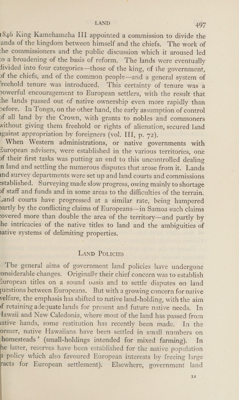 1846 King Kamehameha III appointed a commission to divide the ands of the kingdom between himself and the chiefs. The work of -he commissioners and the public discussion which it aroused led 0 a broadening of the basis of reform. The lands were eventually divided into four categories—those of the king, of the government, of the chiefs, and of the common people—and a general system of reehold tenure was introduced. his certainty of tenure was a sowerful encouragement to European settlers, with the result that he lands passed out of native ownership even more rapidly than sefore. In Tonga, on the other hand, the early assumption of control of all land by the Crown, with grants to nobles and commoners without giving them freehold or rights of alienation, secured land igainst appropriation by foreigners (vol. III, p. 72). When Western administrations, or native governments with furopean advisers, were established in the various territories, one vf their first tasks was putting an end to this uncontrolled dealing n land and settling the numerous disputes that arose from it. Lands ind survey departments were set up and land courts and commissions stablished. Surveying made slow progress, owing mainly to shortage of staff and funds and in some areas to the difficulties of the terrain. and courts have progressed at a similar rate, being hampered vartly by the conflicting claims of Europeans—in Samoa such claims ‘overed more than double the area of the territory—and partly by he intricacies of the native titles to land and the ambiguities of lative systems of delimiting properties. | LAND POLICIES The general aims of government land policies have undergone onsiderable changes. Originally their chief concern was to establish juropean titles on a sound vasis and to settle disputes on land juestions between Europeans. But with a growing concern for native veliare, the emphasis has shifted to native land-holding, with the aim f retaining adequate lands for present and future native needs. In dawaii and New Caledonia, where most of the land has passed from ative hands, some restitution has recently been made. In the ormer, native Hawaiians have been settled in small numbers on homesteads’ (small-holdings intended for mixed farming). In e latter, reserves have been established for the native population policy which also favoured European interests by freeing large acts for European settlement). Elsewhere, government land 32