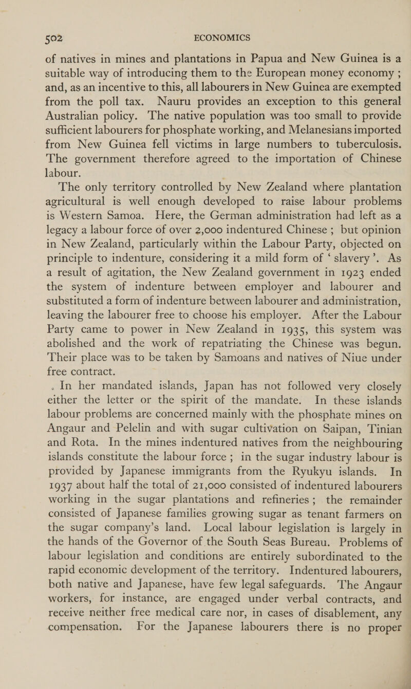 of natives in mines and plantations in Papua and New Guinea is a suitable way of introducing them to the European money economy ; and, as an incentive to this, all labourers in New Guinea are exempted from the poll tax. Nauru provides an exception to this general Australian policy. The native population was too small to provide sufficient labourers for phosphate working, and Melanesians imported from New Guinea fell victims in large numbers to tuberculosis. The government therefore agreed to the importation of Chinese labour. The only territory controlled by New Zealand where plantation agricultural is well enough developed to raise labour problems is Western Samoa. Here, the German administration had left as a legacy a labour force of over 2,000 indentured Chinese ; but opinion in New Zealand, particularly within the Labour Party, objected on principle to indenture, considering it a mild form of ‘slavery’. As a result of agitation, the New Zealand government in 1923 ended the system of indenture between employer and labourer and substituted a form of indenture between labourer and administration, leaving the labourer free to choose his employer. After the Labour Party came to power in New Zealand in 1935, this system was abolished and the work of repatriating the Chinese was begun. Their place was to be taken by Samoans and natives of Niue under free contract. . In her mandated islands, Japan has not followed very closely either the letter or the spirit of the mandate. In these islands labour problems are concerned mainly with the phosphate mines on Angaur and Pelelin and with sugar cultivation on Saipan, Tinian and Rota. In the mines indentured natives from the neighbouring islands constitute the labour force ; in the sugar industry labour is provided by Japanese immigrants from the Ryukyu islands. In 1937 about half the total of 21,000 consisted of indentured labourers working in the sugar plantations and refineries; the remainder consisted of Japanese families growing sugar as tenant farmers on the sugar company’s land. Local labour legislation is largely in the hands of the Governor of the South Seas Bureau. Problems of rapid economic development of the territory. Indentured labourers, receive neither free medical care nor, in cases of disablement, any