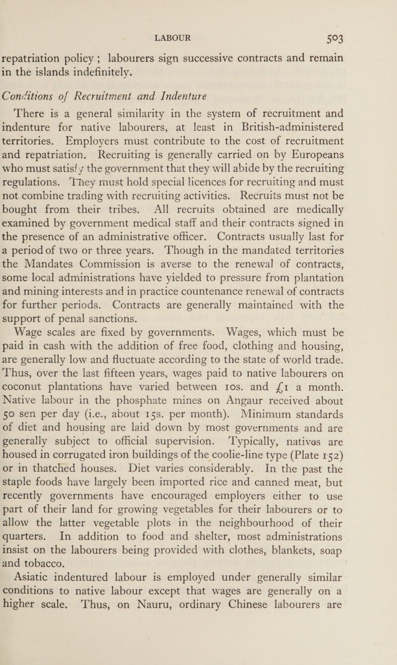 repatriation policy ; labourers sign successive contracts and remain in the islands indefinitely. Consitions of Recruitment and Indenture There is a general similarity in the system of recruitment and indenture for native labourers, at least in British-administered territories. Employers must contribute to the cost of recruitment and repatriation. Recruiting is generally carried on by Europeans who must satisfy the government that they will abide by the recruiting regulations. ‘They must hold special licences for recruiting and must not combine trading with recruiting activities. Recruits must not be bought from their tribes. All recruits obtained are medically examined by government medical staff and their contracts signed in the presence of an administrative officer. Contracts usually last for a period of two or three years. Though in the mandated territories the Mandates Commission is averse to the renewal of contracts, some local administrations have yielded to pressure from plantation and mining interests and in practice countenance renewal of contracts for further periods. Contracts are generally maintained with the support of penal sanctions. Wage scales are fixed by governments. Wages, which must be paid in cash with the addition of free food, clothing and housing, are generally low and fluctuate according to the state of world trade. Thus, over the last fifteen years, wages paid to native labourers on coconut plantations have varied between tos. and {1 a month. Native labour in the phosphate mines on Angaur received about 50 sen per day (i.e., about 15s. per month). Muinimum standards of diet and housing are laid down by most governments and are generally subject to official supervision. ‘Typically, natives are housed in corrugated iron buildings of the coolie-line type (Plate 152) or in thatched houses. Diet varies considerably. In the past the staple foods have largely been imported rice and canned meat, but recently governments have encouraged employers either to use part of their land for growing vegetables for their labourers or to allow the latter vegetable plots in the neighbourhood of their quarters. In addition to food and shelter, most administrations insist on the labourers being provided with clothes, blankets, soap and tobacco. Asiatic indentured labour is employed under generally similar conditions to native labour except that wages are generally on a higher scale, ‘Thus, on Nauru, ordinary Chinese labourers are