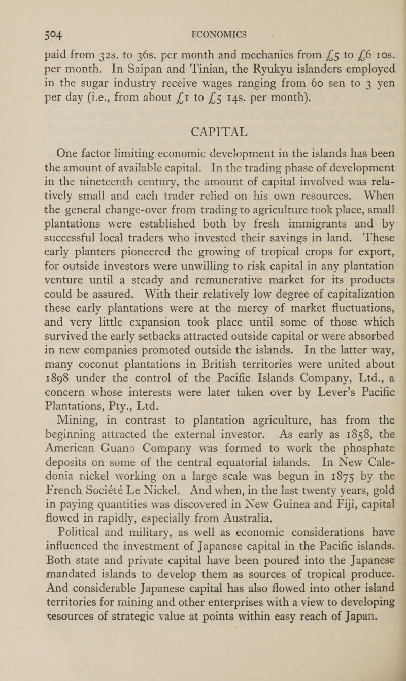 paid from 32s. to 36s. per month and mechanics from {5 to {£6 ros. per month. In Saipan and Tinian, the Ryukyu islanders employed in the sugar industry receive wages ranging from 60 sen to 3 yen per day (i.e., from about £1 to £5 14s. per month). CAPITAL One factor limiting economic development in the islands has been the amount of available capital. In the trading phase of development in the nineteenth century, the amount of capital involved was rela- tively small and each trader relied on his own resources. When the general change-over from trading to agriculture took place, small plantations were established both by fresh immigrants and by successful local traders who invested their savings in land. ‘These early planters pioneered the growing of tropical crops for export, for outside investors were unwilling to risk capital in any plantation venture until a steady and remunerative market for its products could be assured. With their relatively low degree of capitalization these early plantations were at the mercy of market fluctuations, and very little expansion took place until some of those which survived the early setbacks attracted outside capital or were absorbed in new companies promoted outside the islands. In the latter way, many coconut plantations in British territories were united about 1898 under the control of the Pacific Islands Company, Ltd., a concern whose interests were later taken over by Lever’s Pacific Plantations, Pty., Ltd. Mining, in contrast to plantation agriculture, has from the beginning attracted the external investor. As early as 1858, the American Guano Company was formed to work the phosphate deposits on some of the central equatorial islands. In New Cale- donia nickel working on a large scale was begun in 1875 by the French Société Le Nickel. And when, in the last twenty years, gold in paying quantities was discovered in New Guinea and Fiji, capital flowed in rapidly, especially from Australia. Political and military, as well as economic considerations have influenced the investment of Japanese capital in the Pacific islands. Both state and private capital have been poured into the Japanese mandated islands to develop them as sources of tropical produce. And considerable Japanese capital has also flowed into other island territories for mining and other enterprises with a view to developing sesources of strategic value at points within easy reach of Japan. _