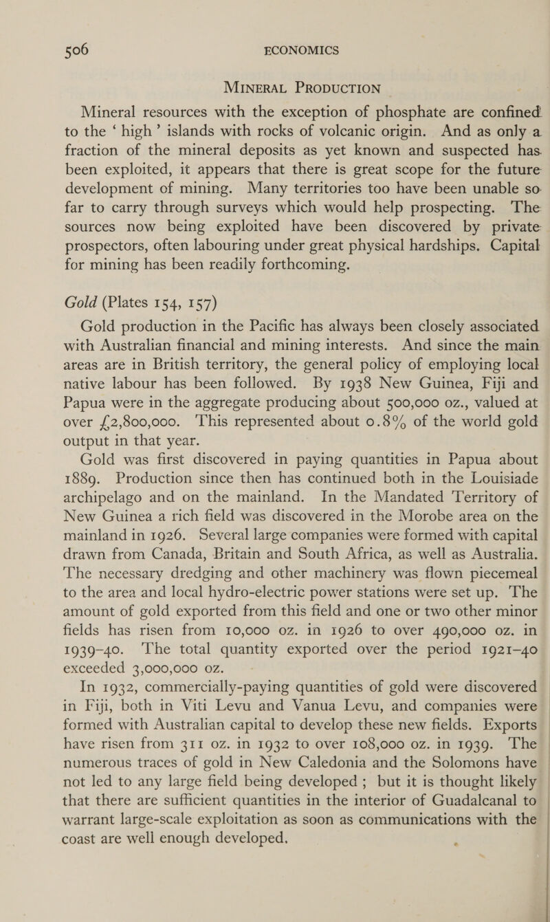 MINERAL PRODUCTION Mineral resources with the exception of phosphate are confined to the ‘ high’ islands with rocks of volcanic origin. And as only a fraction of the mineral deposits as yet known and suspected has. been exploited, it appears that there is great scope for the future development of mining. Many territories too have been unable so far to carry through surveys which would help prospecting. The sources now being exploited have been discovered by private prospectors, often labouring under great physical hardships. Capital for mining has been readily forthcoming. Gold (Plates 154, 157) Gold production in the Pacific has always been closely associated with Australian financial and mining interests. And since the main areas are in British territory, the general policy of employing local native labour has been followed. By 1938 New Guinea, Fiji and Papua were in the aggregate producing about 500,000 oz., valued at over £2,800,000. ‘This represented about 0.8% of the world gold output in that year. Gold was first discovered in paying quantities in Papua about 1889. Production since then has continued both in the Louisiade archipelago and on the mainland. In the Mandated Territory of New Guinea a rich field was discovered in the Morobe area on the mainland in 1926. Several large companies were formed with capital drawn from Canada, Britain and South Africa, as well as Australia. The necessary dredging and other machinery was flown piecemeal to the area and local hydro-electric power stations were set up. ‘The amount of gold exported from this field and one or two other minor fields has risen from 10,000 oz. in 1926 to Over 490,000 oz. in 1939-40. ‘The total quantity exported over the period 1921-40 exceeded 3,000,000 oz. In 1932, commercially-paying quantities of gold were discovered in Fiji, both in Viti Levu and Vanua Levu, and companies were formed with Australian capital to develop these new fields. Exports have risen from 311 0Z. in 1932 to over 108,000 oz. in 1939. The | numerous traces of gold in New Caledonia and the Solomons have | not led to any large field being developed ; but it is thought likely — that there are sufficient quantities in the interior of Guadalcanal to warrant large-scale exploitation as soon as communications with the coast are well enough developed. : |