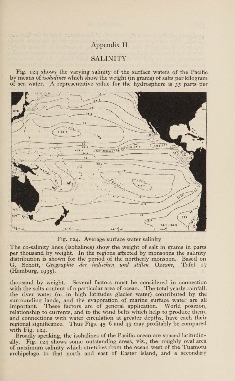 SALINITY Fig. 124 shows the varying salinity of the surface waters of the Pacific by means of zsohalines which show the weight (in grams) of salts per kilogram of sea water. A representative value for the hydrosphere is 35 parts: per  a&gt; . : ca 1 g a + : : 35 a es a ee ae ge aS ae 345 NOT ALWAYS &lt;SESS — 38 ; ; me Sees sey 34:8 CaN . = = 2 . S = we Sy == —~ 35-5 SS SS               4 oF ag Dee ade rastis  s oe Fig. 124. Average surface water salinity The co-salinity lines (isohalines) show the weight of salt in grams in parts per thousand by weight. In the regions affected by monsoons the salinity distribution is shown for the period of the northerly monsoon. Based. on G. Schott, Geographie des indischen und _ stillen Ozeans, ‘Tafel 27 (Hamburg, 1935). é thousand by weight. Several factors must be considered in connection with the salts content of a particular area of ocean. ‘The total yearly rainfall, the river water (or in high latitudes glacier water) contributed by the surrounding lands, and the evaporation of marine surface water are all important. ‘These factors are of general application. World position, relationship to currents, and to the wind belts which help to produce them, and connections with water circulation at greater depths, have each their regional significance. Thus Figs. 45-6 and 49 may profitably be compared with Fig. 124. Broadly speaking, the isohalines of the Pacific ocean are spaced latitudin- ally. Fig. 124 shows some outstanding areas, viz., the roughly oval area of maximum salinity which stretches from the ocean west of the 'Tuamotu archipelago to that north and east of Easter island, and a secondary