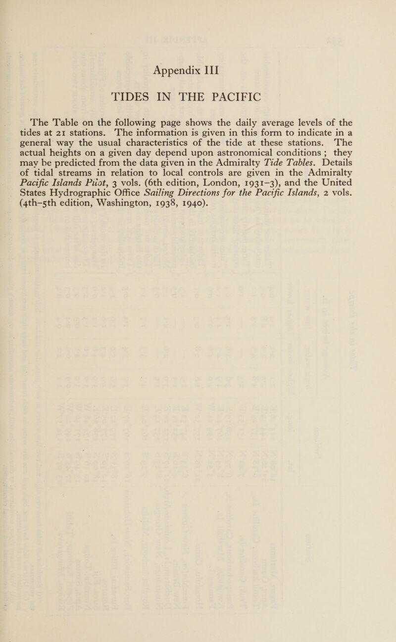 TIDES IN THE PACIFIC The Table on the following page shows the daily average levels of the tides at 21 stations. The information is given in this form to indicate in a general way the usual characteristics of the tide at these stations. ‘The actual heights on a given day depend upon astronomical conditions ; they mav be predicted from the data given in the Admiralty Tide Tables. Details of tidal streams in relation to local controls are given in the Admiralty Pacific Islands Puiot, 3 vols. (6th edition, London, 1931-3), and the United States Hydrographic Office Sailing Directions for the Pacific Islands, 2, vols. (4th—-sth edition, Washington, 1938, 1940).