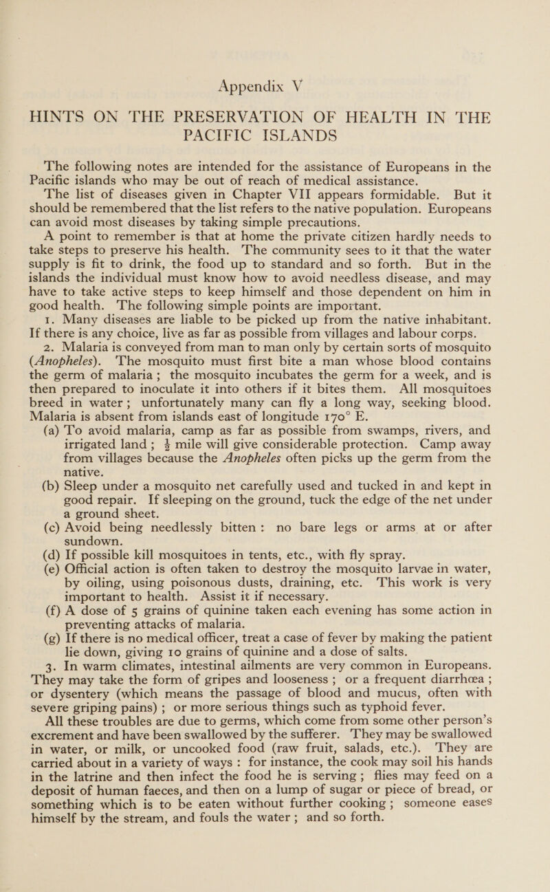 HINTS ON THE PRESERVATION OF HEALTH IN THE PACIFIC ISLANDS The following notes are intended for the assistance of Europeans in the Pacific islands who may be out of reach of medical assistance. The list of diseases given in Chapter VII appears formidable. But it should be remembered that the list refers to the native population. Europeans can avoid most diseases by taking simple precautions. A point to remember is that at home the private citizen hardly needs to take steps to preserve his health. The community sees to it that the water supply is fit to drink, the food up to standard and so forth. But in the islands the individual must know how to avoid needless disease, and may have to take active steps to keep himself and those dependent on him in good health. The following simple points are impoitant. 1. Many diseases are liable to be picked up from the native inhabitant. If there is any choice, live as far as possible from villages and labour corps. 2. Malaria is conveyed from man to man only by certain sorts of mosquito (Anopheles). ‘The mosquito must first bite a man whose blood contains the germ of malaria; the mosquito incubates the germ for a week, and is then prepared to inoculate it into others if it bites them. All mosquitoes breed in water; unfortunately many can fly a long way, seeking blood. Malaria is absent from islands east of longitude 170° E. (a) To avoid malaria, camp as far as possible from swamps, rivers, and irrigated land; 4 mile will give considerable protection. Camp away from villages because the Anopheles often picks up the germ from the native. (b) Sleep under a mosquito net carefully used and tucked in and kept in good repair. If sleeping on the ground, tuck the edge of the net under a ground sheet. (c) Avoid being needlessly bitten: no bare legs or arms at or after sundown. (d) If possible kill mosquitoes in tents, etc., with fly spray. (e) Official action is often taken to destroy the mosquito larvae in water, by oiling, using poisonous dusts, draining, etc. ‘This work is very important to health. Assist it if necessary. (f) A dose of 5 grains of quinine taken each evening has some action in preventing attacks of malaria. (g) If there is no medical officer, treat a case of fever by making the patient lie down, giving 10 grains of quinine and a dose of salts. 3. In warm climates, intestinal ailments are very common in Europeans. They may take the form of gripes and looseness ; or a frequent diarrheea ; or dysentery (which means the passage of blood and mucus, often with severe griping pains) ; or more serious things such as typhoid fever. All these troubles are due to germs, which come from some other person’s excrement and have been swallowed by the sufferer. They may be swallowed in water, or milk, or uncooked food (raw fruit, salads, etc.). ‘They are carried about in a variety of ways : for instance, the cook may soil his hands in the latrine and then infect the food he is serving; flies may feed on a deposit of human faeces, and then on a lump of sugar or piece of bread, or something which is to be eaten without further cooking ; someone eases himself by the stream, and fouls the water ; and so forth.