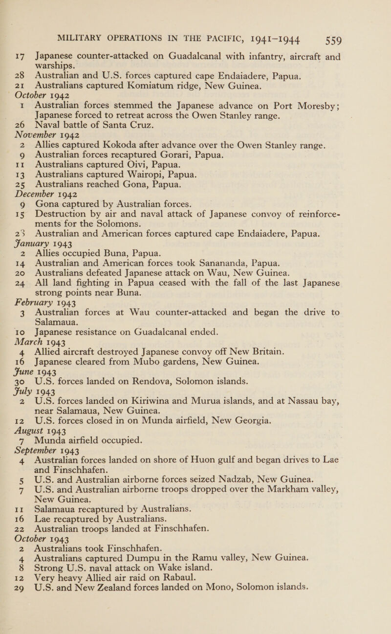 17 Japanese counter-attacked on Guadalcanal with infantry, aircraft and warships. 28 Australian and U.S. forces captured cape Endaiadere, Papua. 21 Australians captured Komiatum ridge, New Guinea. October 1942 1 Australian forces stemmed the Japanese advance on Port Moresby; Japanese forced to retreat across the Owen Stanley range. 26 Naval battle of Santa Cruz. November 1942 2 Allies captured Kokoda after advance over the Owen Stanley range. 9 Australian forces recaptured Gorari, Papua. 11 Australians captured Oivi, Papua. 13 Australians captured Wairopi, Papua. 25 Australians reached Gona, Papua. December 1942 g Gona captured by Australian forces. 15 Destruction by air and naval attack of Japanese convoy of reinforce- ments for the Solomons. 23 Australian and American forces captured cape Endaiadere, Papua. January 1943 2 Allies occupied Buna, Papua. 14 Australian and American forces took Sanananda, Papua. 20 Australians defeated Japanese attack on Wau, New Guinea. 24 All land fighting in Papua ceased with the fall of the last Japanese strong points near Buna. February 1943 3 Australian forces at Wau counter-attacked and began the drive to Salamaua. Io Japanese resistance on Guadalcanal ended. March 1943 4 Allied aircraft destroyed Japanese convoy off New Britain. 16 Japanese cleared from Mubo gardens, New Guinea. June 1943 30 U.S. forces landed on Rendova, Solomon islands. Fuly 1943 2 U.S. forces landed on Kiriwina and Murua islands, and at Nassau bay, near Salamaua, New Guinea. 12. U.S. forces closed in on Munda ait rfield, New Georgia. August 1943 7 Munda airfield occupied. September 1943 4 Australian forces landed on shore of Huon gulf and began drives to Lae and Finschhafen. 5 U.S. and Australian airborne forces seized Nadzab, New Guinea. 7 U.S. and Australian airborne troops dropped over the Markham valley, New Guinea. 11 Salamaua recaptured by Australians. 16 Lae recaptured by Australians. 22 Australian troops landed at Finschhafen. oS 1943 Australians took Finschhafen. a Australians captured Dumpu in the Ramu valley, New Guinea. 8 Strong U.S. naval attack on Wake island. 12 Very heavy Allied air raid on Rabaul. 29 U.S. and New Zealand forces landed on Mono, Solomon islands.