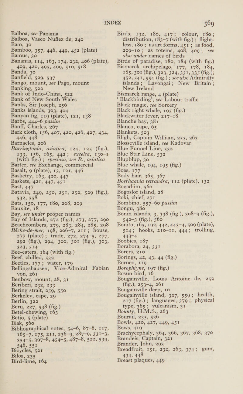 Balboa, see Panama Balboa, Vasco Nufiez de, 240 Bam, 30 Bamboo, 357, 446, 449, 452 (plate) Bamus, 30 Bananas, 114, 163, 174, 232, 406 (plate), 409, 420, 495, 499, 510, 518 Banda, 30 Banfield, 529, 537 Bango, mount, see Pago, mount Banking, 522 Bank of Indo-China, 522 Bank of New South Wales Banks, Sir Joseph, 256 Banks islands, 303, 404 Banyan fig, 119 (plate), 121, 138 Barbs, 444-6 passim Banff, Charles, 267 Bark cloth, 156, 407, 420, 426, 427, 434, 446, 448 Barnacles, 206 Barringtonia, asiatica, 124, 125 (fig.), §o3, ‘56, “105; 442; excelsa, 130-1 (with fig.) ; speciosa, see B., astatica Barter, see Exchange, commercial Basalt, 9 (plate), 13, 121, 446 Basketry, 163, 420, 447 Baskets, 421, 447, 451 Bast, 447 Batavia, 249, 250, 251, 252, 529 (fig.), 532, 558 Bats, 150, 177, 180, 208, 209 Bauxite, 18 Bay, see under proper names Bay of Islands, 272 (fig.), 273, 277, 290 Beachcombers, 279, 283, 284, 285, 298 Béche-de-mer, 198, 206-7, 211 ; house, 277 (plate) ; trade, 272; 274-5, 277, 292 (fig.), 294, 300, 301 (fig.), 303, 323, 514 Bee-eaters, 184 (with fig.) Beef, chilled, 532 Beetles, 177 ; water, 179 Bellingshausen, Vice-Admiral Fabian von, 261 Benbow, mount, 28, 31 Beriberi, 232, 233 Bering strait, 259, 550 Berkeley, cape, 29 Berlin, 322 Beru, 227, 538 (fig.) Betel-chewing, 163 Betio, 5 (plate) Biak, 560 Bibliographical notes, 54-6, 87-8, 117, 165-7, 175, 211, 236-9, 287-9, 331-3, 354-5, 307-8, 454-5, 487-8, 522, 539, 548, 551 Bicycles, 521 Biloa, 235 Bird-lime, 164 569 Bifds, 132, 180, 4177; ? colour, ‘180; distribution, 183-7 (with fig.) ; flight- less, 180; as art forms, 451 ; as food, 209-103; as totems, 408, 409; see also under names of birds Birds of paradise, 180, 184 (with fig.) Bismarck archipelago, 177, 178, 184, 185, 301 (fig.), 323, 324, 331, 335 (fig.); 452,541, 554 (fig.) ; see also Admiralty islands ; Lavongai : New Britain ; New Ireland Bismarck range, 4 (plate) ‘ Blackbirding’, see Labour traffic Black magic, see Sorcery Black right whale, 195 (fig.) Blackwater fever, 217-18 Blanche bay, 381 Blanco, cape, 65 Blankets, 503 Bligh, Captain William, 253, 263 Blosseville island, see Kadovar Blue Funnel Line, 532 Blue Star Line, 532 Blupblup, 30 Blue whale, 194, 195 (fig.) Boas, 177 Body hair, 365, 367 Boerhaavia tetrandra, 112 (plate), 132 Bogadjim, 560 Bogoslof island, 28 Boki, chief, 271 Bombino, 557-60 passim Bongu, 380 Bonin islands, 3, 338 (fig.), 308-9 (fig.), 542-3 (fig.), 560 Bonito, 165, 192, 442, 443-4, 509 (plate), 514; hooks, 210-11, 444; trolling, 443-4 Boobies, 187 Borabora, 24, 331 Borers, 210 Borings, 42, 43, 44 (fig.) Borneo, 119 Borophiyne, 197 (fig.) Bosun bird, 16 Bougainville, Louis Antoine de, 252 (fig.), 253-4, 261 Bougainville deep, 10 Bougainville island, 327, 559; health, 217 (fig. languages, $70 $ physical type, 365; vulcanism, 31 Bounty, H.M.S., 263 Bourail, 235, 536 Bowls, 420, 427, 449, 451 Bows, 419 Brachycephaly, 364, 366, 367, 368, 370 Brandeis, Captain, 321 Brander, John, 293 Breadfruit, G51, 232, 263; °3743 434, 448 Breast plaques, 449 gum,