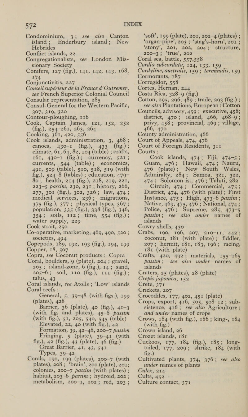 Condominium, 3; island; Enderbury Hebrides Conflict islands, 22 Congregationalists, see London Mis- sionary Society Conifers, 127 (fig.), 141, 142, $A, 108, 174 Conjunctivitis, 227 Conseil supérieur de la France d’ Outremer, see French Superior Colonial Council Consular representation, 285 Consul-General for the Western Pacific, 307, 319, 320 Contour-ploughing, 116 Cook, Captain James, 121, 152, (fig.), 254-261, 263, 264 Cooking, 361, 420, 556 Cook islands, administration, 3, 468 ; canoes, 430-1 (fig.), 433 (fig.); climate, 61, 64, 82, 104 (table) ; crafts, 161, 430-1 - (fig.); currency, 521 ; currents, 544 (table); economics, 491, 509 (table), 510, 518, 519 (with fig.), 524-8 (tables) ; education, 479— So ;_ health, 214 -(fig:), 218,219) 221, see also Canton island; New 252 223-5 passim, 230, 231; history, 266, 277, 301 (fig.), 302, 326 ; law, 474 ; medical services, 236;- migrations, 375 (fig.), 377; physical types, 367 ; population, 335 (fig.), 338 (fig.), 346, 354.5. soils, £E2 stime, 154 (fig.) ; water supply, 229 Cook strait, 250 Co-operative, marketing, 469, 490, 520; societies, 494. Copepods, 189, 192, 193 (fig.), 194, 199 Copper, 18, 507 Copra, see Coconut products: Copra Coral, boulders, 9 (plate), 204 ; gravel, 205; island-zone, 6 (fig.), 14; sand, 205-6; soil,.120.(fig.), 12intfig:) ; talus, 43 Coral islands, see Atolls ; Coral reefs : General, 3 39-48 (with figs.), 199 (plates), 428 Barrier, 36 (plate), 40 (fig.), 41-3 (with fig. and plates), 45-8 passim (with fig.), 51, 205, 540, 545 (table) Elevated, 22, 40 (with fig.), 42 Formation, 39, 42-48, 200-7 passim Fringing, 5 (plate), 39-41 (with fig.), 42 (fig.), 43 (plate), 46 (fig.) Great Barrier, 41, 43, 541 Types, 39-42 Corals, 190, 199 (plates), 200-7 (with plates), 208 ; ‘brain’, 200 (plate), 201; colonies, 200~7 passim (with plates) ; habitat, 203-6 passim ; hydroid, 202 ; metabolism, 200-4; 208: réd5:7203.; ‘Low’ islands ‘soft’, 199 (plate), 201, 202-4 (plates) ; ‘organ- pipe’, 203 ; ‘stag’s-horn’, 201 ; ‘stony’, 201, 202, 204 ; structure, 200-3 ; ‘true’, 202 Coral sea, battle, 557,558 Cordia subcordata, 124, 133, 159 Cordyline, australis, 159 ; terminalis, 159 Cormorants, 187 Corregidor, 558 Cortes, Hernan, 244 Costa Rica, 328-9 (fig.) Cotton, 295, 296, 489 ; trade, 293 (fig.) ; see also Plantations, European : Cotton Councils, advisory, 459 ; executive, 458; district, 470; island, 466, 468-9; privy, 458; provincial, 469 ; village, 466, 470. County administration, 466 Court of Appeals, 474, 476 Court of Foreign Residents, 311 Courts : Cook islands, 474; Fiji, 474-5 ; Guam, 476; Hawaii, 474; Nauru, 476 (plate); New South Wales, Admiralty, 284; Samoa, 321, 322, 474.3; Solomon is., 476; Tahiti, 282 Ciréuit, 474; Commercial, 475 ; District, 474, 476 (with plate) ; First Instance, 475; High, 473-6 passim ; Native, 469, 475, 476 ; National, 474 ; Police, 476; Supreme, 285, 473-5 passim; see also under names of islands Cowry shells, 430 Crabs, 190, 196, 207, 210-11, 442; coconut, 181 (with plate); fiddler, 207; hermit, 181, 183, 196; racing, 181 (with plate) Crafts, 420, 492; passim ; islands Craters, 25 (plates), 28 (plate) Crepis japonica, 152 Crete; 371 Crickets, 207 Crocodiles, 177, 402, 451 (plate) Crops, export, 416, 505, 508-12 ; sub- sistence, 416; see also Agriculture ; and under names of crops Crows, 184 (with fig.), 186; king-, 184 (with fig.) Crown island, 26 materials, 155-165 see Hiss under names of Cuckoos, 177, 184 (fig.), 185; long- vet 177, 209; shrike, 184 (with g. Cultivated plants, 374, 376; see also under names of plants Culex, 214 Cults, 452 - Culture contact, 371