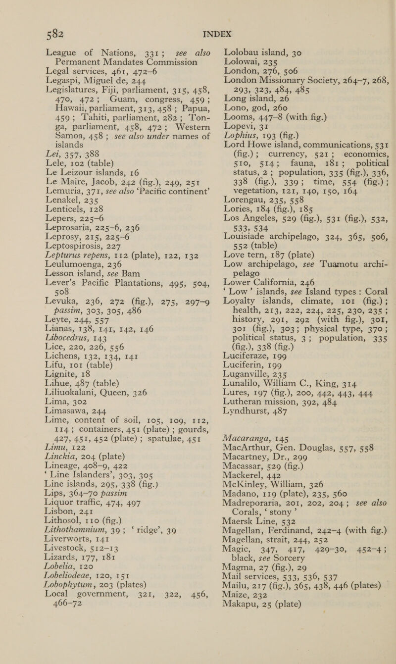 League of Nations, 331; see also Permanent Mandates Commission Legal services, 461, 472-6 Legaspi, Miguel de, 244 Legislatures, Fiji, parliament, 315, 458, 470, 472; Guam, congress, 459; Hawaii, parliament, 313, 458 ; Papua, 459; Tahiti, parliament, 282; Ton- ga, parliament, 458, 472; Western Samoa, 458; see also under names of islands Lei, 357, 388 Lele, 102 (table) Le Leizour islands, 16 Le Maire, Jacob, 242 (fig.), 249, 251 Lemuria, 371, see also ‘Pacific continent’ Lenakel, 235 Lenticels, 128 Lepers, 225-6 Leprosaria, 225-6, 236 Leprosy, 215, 225-6 Leptospirosis, 227 Lepturus repens, 112 (plate), 122, 132 Leulumoenga, 236 Lesson island, see Bam i s Pacific Plantations, 495, 504, 50 Levuka, 236, 272 (fig.), 275, 297-9 passim, 303, 305, 486 Leyte, 244, 557 Lianas, 138, 141, 142, 146 Libocedrus, 143 Lice, 220, 226, 556 Lachens, 132,134, 14a Lifu, 1o1 (table) Lignite, 18 Lihue, 487 (table) Liliuokalani, Queen, 326 Lima, 302 Limasawa, 244 Lime, content of soil, 105, 109, 112, 114; containers, 451 (plate) ; gourds, 427, 451, 452 (plate) ; spatulae, 451 Limu, 122 Linckia, 204 (plate) Lineage, 408-9, 422 *‘ Line Islanders’, 303, 305 Line islands, 295, 338 (fig.) Lips, 364-70 passim Liquor traffic, 474, 497 Lisbon, 241 Lithosol, 110 (fig.) Lithothamnium, 39 ; Liverworts, 141 Livestock, 512-13 Lizards, 177, 181 Lobelia, 120 Lobeliodeae, 120, 151 Lobophytum , 203 (plates) Local government, 321, 466-72 ‘ridge’, 39 322, 456, Lolobau island, 30 Lolowai, 235 London, 276, 506 London Missionary Society, 264-7, 268, 293, 323, 484, 485 Long island, 26 Lono, god, 260 Looms, 447-8 (with fig.) Lopevi, 31 Lophius, 193 (fig.) Lord Howe island, communications, 531 (fig.); | currency, 521; economics, 510, 514; fauna, 181; _ political status, 2; population, 335 (fig.), 336, 338 (fig.), 339; time, 554 (fig.) ; vegetation, I2I, 140, 150, 164 Lorengau, 235, 558 Lories, 184 (fig.), 185 Los Angeles, 529 (fig.), 533, 534 Louisiade archipelago, 324, 365, 506, 552 (table) Love tern, 187 (plate) Low archipelago, see Tuamotu archi- pelago Lower California, 246 ‘Low’ islands, see Island types : Coral Loyalty islands, climate, 101 (fig.); health, 213, 222, 224, 2425, 240) 2394 history, 291, 292 (with fig.), 301, 301 (fig.), 303; physical type, 370; political status, 3; population, 335 (fig.), 338 (fig.) Luciferaze, 199 Luciferin, 199 Luganviile, 235 Lunalilo, William C.., Ene 314 Lures, 197 (fig.), 200, 442, 443, 444 Lutheran mission, 392, 484 Lyndhurst, 487 531 (fig.), 532, Macaranga, 145 MacArthur, Gen. Douglas, 557, 558 Macartney, Dr., 299 Macassar, 529 (fig.) Mackerel, 442 McKinley, William, 326 Madano, 119 (plate), 235, 560 Madreporaria, 201, 202, 204; Corals, ‘ stony’ Maersk Line, 532 Magellan, Ferdinand, 242-4 (with fig.) Magellan, strait, 244, 252 Magic, 347, 417, 429-30, black, see Sorcery Magma, 27 (fig.), 29 Mail services, 533, 536, 537 Mailu, 217 (fig.), 365, pe 446 | sors Maize, 232 Makapu, 25 (plate) see also 452-4 5