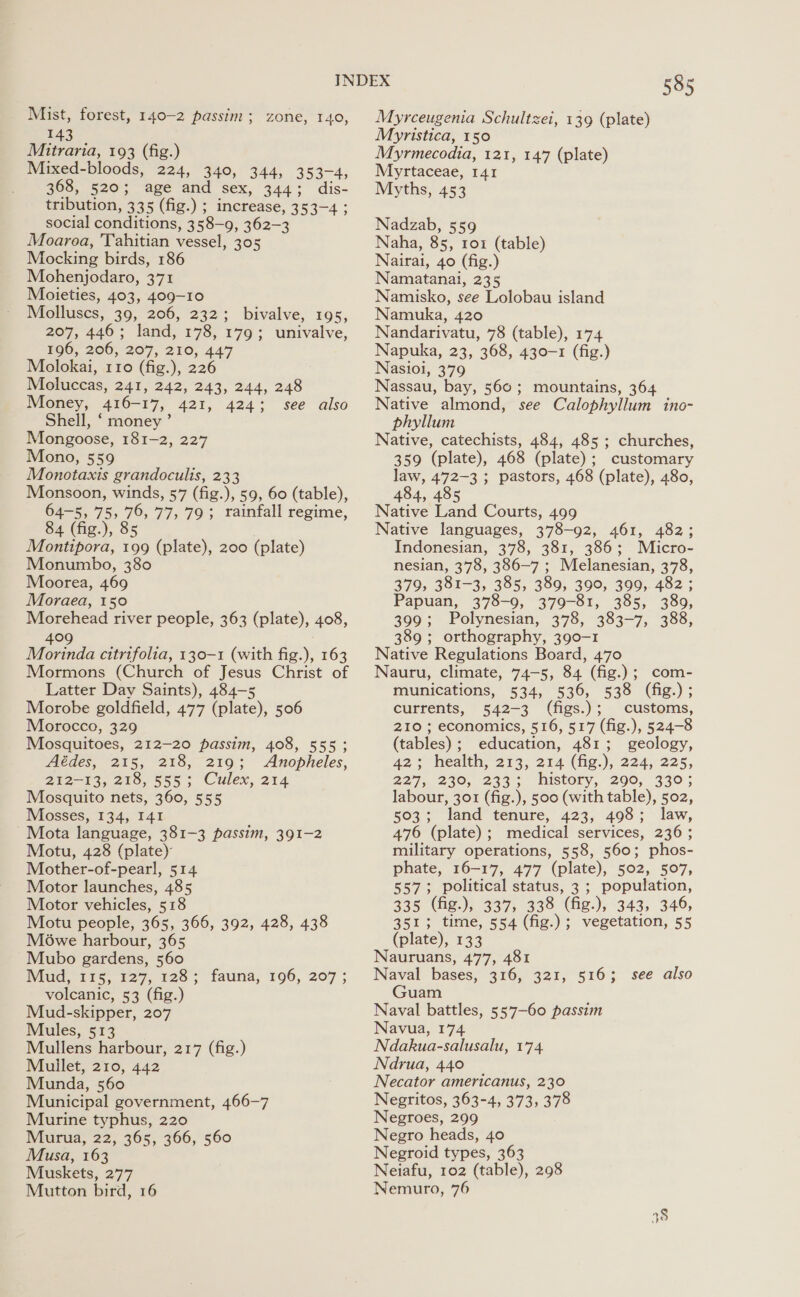 Mist, forest, 140-2 passim; zone, 140, 143 Mitraria, 193 (fig.) Mixed-bloods, 224, 340, 344, 353-4, 368, 520; age and sex, 344; dis- tribution, 335 (fig.) ; increase, 353-4 ; social conditions, 358-9, 362-3 Moaroa, 'Tahitian vessel, 305 Mocking birds, 186 Mohenjodaro, 371 Moieties, 403, 409-10 Molluscs, 39, 206, 232; bivalve, 195, 207, 446; land, 178, 179; univalve, 196, 206, 207, 210, 447 Molokai, 110 (fig.), 226 Moluccas, 241, 242, 243, 244, 248 Money, 416-17, 421, 424; see also Shell, ‘ money ’ Mongoose, 181-2, 227 Mono, 559 Monotaxis grandoculis, 233 Monsoon, winds, 57 (fig.), 59, 60 (table), 64-5, 755 76, 77, 793 rainfall regime, 84 (fig.), 85 Montipora, 199 (plate), 200 (plate) Monumbo, 380 Moorea, 469 Moraea, 150 Morehead river people, 363 (plate), 408, 409 ; Morinda citrifolia, 130-1 (with fig.), 163 Mormons (Church of Jesus Christ of Latter Day Saints), 484-5 Morobe goldfield, 477 (plate), 506 Morocco, 329 Mosquitoes, 212-20 passim, 408, 555; Aédes, 215, 218, 219; Anopheles, 212-13, 218, 555; Culex, 214 Mosquito nets, 360, 555 Mosses, 134, I41 Mota language, 381-3 passim, 391-2 Motu, 428 (plate) Mother-of-pearl, 514 Motor launches, 485 Motor vehicles, 518 Motu people, 365, 366, 392, 428, 438 Mowe harbour, 365 Mubo gardens, 560 Mud, 115, 127, 128; fauna, 196, 207 ; volcanic, 53 (fig.) Mud-skipper, 207 Mules, 513 Mullens harbour, 217 (fig.) Muilet, 210, 442 Munda, 560 Municipal government, 466-7 Murine typhus, 220 Murua, 22, 365, 366, 560 Musa, 163 Muskets, 277 585 Myrceugenia Schultzei, 139 (plate) Myristica, 150 Myrmecodia, 121, 147 (plate) Myrtaceae, 141 Myths, 453 Nadzab, 559 Naha, 85, 1o1 (table) Nairai, 40 (fig.) Namatanal, 235 Namisko, see Lolobau island Namuka, 420 Nandarivatu, 78 (table), 174 Napuka, 23, 368, 430-1 (fig.) Nasioi, 379 Nassau, bay, 560; mountains, 364 Native almond, see Calophyllum ino- phyllum Native, catechists, 484, 485 ; churches, 359 (plate), 468 (plate); customary law, 472-3 ; pastors, 468 (plate), 480, 484, 485 Native Land Courts, 499 Native languages, 378-92, 461, 482; Indonesian, 378, 381, 386; Micro- nesian, 378, 386-7 ; Melanesian, 378, 379, 381-3, 385, 389, 390, 399, 482 ; Papuan, 378-9, 379-81, 385, 389, 399; Polynesian, 378, 383-7, 388, 389; orthography, 390-1 Native Regulations Board, 470 Nauru, climate, 74-5, 84 (fig.); com- munications, 534, 536, 538 (fig.); currents, 542-3 (figs.); customs, 210 ; economics, 516, 517 (fig.), 524-8 (tables); education, 481; geology, 42° health, 213, 214 (hig.), 224,225, 227, 230, 233; history, 290, 330; labour, 301 (fig.), 500 (with table), 502, 503; land tenure, 423, 498; law, 476 (plate); medical services, 236; military operations, 558, 560; phos- phate, 16-17, 477 (plate), 502, 507, 557; political status, 3 ; population, 335 (fig.), 337, 338 (fig.), 343, 346, 351; time, 554 (fig.); vegetation, 55 (plate), 133 Nauruans, 477, 481 Naval bases, 316, 321, 516; see also Guam Naval battles, 557-60 passim Navua, 174 Ndakua-salusalu, 174 Ndrua, 440 Necator americanus, 230 Negritos, 363-4, 373, 378 Negroes, 299 Negro heads, 40 Negroid types, 363 Neiafu, 102 (table), 298