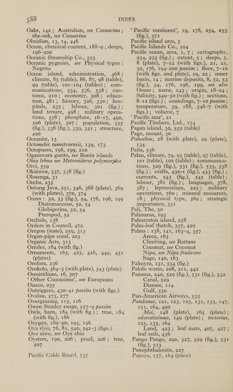 ‘ she-oak, see Casuarina Obsidian, 13, 14, 446 196-200 Oceanic Steamship Co., 553 Negrito Ocean island, administration, 468 ; climate, 85 (table), 86, 87, 98 (table), 99 (table), 101-104 (tables); com- munications, 534, 536, 538; cus- toms, 210; economy, 508; educa- tion, 481; history, 326, 330; hos- pitals, 235; . labour, 301. (fig.); land tenure, 498; military opera- tions, 558; phosphate, 16-17, 490, 506 (plate), 507; population, 335 (fig.), 338 (fig.), 339, 351; structure, 490 Oceanite, 13 Octomeles sumatraensis, 139, 173 Octopuses, 196, 199, 210 Ogasawara gunto, see Bonin islands Ohia lehua see Metrosideros polymorpha Oivi, 559 Okinawa, 537, 538 (fig.) Olosenga, 31 Omba, 235 Ontong Java, 251, 346, 368 (plate), 369 (with plates), 370, 374 Oozes: 52, 53 (fig.), 54, 176, 196, 199 Diatomaceous, 52, 54 Globigerina, 52, 54 Pteropod, 52 Orchids, 138 Orders in Council, 472 Oregon (state), 259, 313 Organ-pipe coral, 203 Organic Acts, 313 Orioles, 184 (with fig.) Ornaments, 163, 425, 426, 449, 451 Orofara, 236 Orokolo, 364-5 (with plate), 543 (plate) Osmiridium, 16, 507 ‘ Other Caucasians’, Ouaco, 235 Outriggers, 430-41 passim (with figs. th Ovalau, 275, 277 Overgrazing, 115, 116 Owen Stanley range, 557-9 passim Owls, barn, 184 (with fig.); true, 184 (with fig.), 186 Oxygen, 189-90, 195, 196 Oya shio, 76, 81, 540, 542-3 (figs.) Oya siwo, see Oya shio Oysters, 190, 206; pearl, 206; 207 see Europeans tree, Pacific Cable. Board, 537 ‘ Pacific continent’ (fig.), 371 Pacific island arcs, 5 Pacific Islands Co., 504 Pacific ocean, area, 1, 7; cartography, 254, 255 (fig.); extent, 5; deeps, 5, 32, 176, 194-200 passim ; floor, 7-10 (with figs. and plate), 19, 22; inner basin, 14; marine deposits, 8, 52, 53 (fig.), 545 176, 196, 199, see also Oozes ; name, 243; origin, 18-24; Salinity, 549-50 (with fig.) ; sections, 8-12 (figs.) ; soundings, 7-10 passim ; temperature, 39, 188, 546-7 (with figs.) ; volume, 7 ‘ Pacific scar’, 21 Pacific Timbers, Ltd., 174 Pagan island, 30, 552 (table) Pago, mount, 30 Pahoehoe, 28 (with plate), 29 (plate), 134 Paita, 536 Palau, climate, 79, 95 (table), 97 (table), 101 (table), 102 (table) ; communica- tions, 529 (fig.), 531 (fig.), 535, 538 (fig.); crafts, 430-1 (fig.), 433 (fig.) ; currents, .§43 (fig.), 545 (able): labour, 381 (fig.); languages, 378, 387; leprosarium, 225; military operations, 560; mineral resources, 18; physical type, 369; strategic importance, 331 Pali, “The, 50 Palinurus, 193 Palmerston island, 258 Palm-leaf thatch, 357, 420 Palms : 138, 141, 163-4, 357 Areca, 163 Climbing, see Rattans Coconut, see Coconut Nipa, see Nipa fruticans Palmyra, 131, 554 (fig.) Palolo worm, 208, 211, 442 Panama, 240, 529 (fig.), 531 (fig.), 532 Canal, 529 Disease, 114 Gulf, 550 Pan-American Airways, 535 Pandanus, 1245 12351255 :138;,383 5243, I51, 164, 490 Mei, 148 (plate), 165 (plate); odoratissimus, 149 (plate); tectorius, 125, 133, 164 Land, 423; leaf mats, 467,..487- leaf sails, 436 Pango Pango, 290, 327, 529 (fig.), 531 (fig.), 533.0) Panophthalmitis, 227 Papaya, 157, 164 (plate) &gt; 10x 178) 254, 255