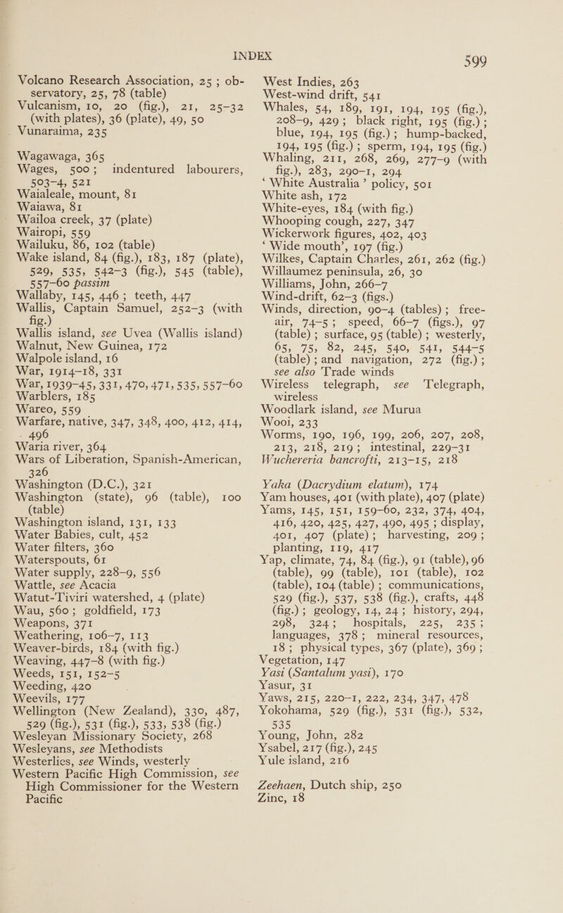 - Volcano Research Association, 25 ; ob- servatory, 25, 78 (table) Vuleanism, 76,.-20 (fig.), 21, (with plates), 36 (plate), 49, 50 . Vunaraima, 235 25-32 Wagawaga, 365 Wages, 500; 503-4, 521 Waialeale, mount, 81 Waiawa, 81 Wailoa creek, 37 (plate) Wairopi, 559 Wailuku, 86, 102 (table) Wake island, 84 (fig.), 183, 187 (plate), 529, 535, 542-3 (fig.), 545 (table), 557-60 passim Wallaby, 145, 446; teeth, 447 oe Captain Samuel, 252-3 (with g. indentured labourers, Walnut, New Guinea, 172 Walpole island, 16 War, 1914-18, 331 War, 1939-45, 331, 479, 471, 535, 557-60 Warblers, 185 Wareo, 559 Warfare, native, 347, 348, 400, 412, 414, - 496 Waria river, 364 Wars of Liberation, Spanish-American, 326 Washington (D.C.), 321 Washington (state), 96 (table), 100 (table) Washington island, 131, 133 Water Babies, cult, 452 Water filters, 360 Waterspouts, 61 Water supply, 228-9, 556 ‘Wattle, see Acacia Watut-Tiviri watershed, 4 (plate) Wau, 560; goldfield, 173 Weapons, 371 Weathering, 106-7, 113 Weaver-birds, 184 (with fig.) Weaving, 447-8 (with fig.) Weeds, 151, 152-5 Weeding, 420 Weevils, 177 Wellington (New Zealand), 330, 487, 529 (fig.), 531 (fig.), 533, 538 (fig.) Wesleyan Missionary Society, 268 Wesieyans, see Methodists Westerlies, see Winds, westerly Western Pacific High Commission, see High Commissioner for the Western Pacific 599 West Indies, 263 West-wind drift, 541 Whales, 54, 189, 191, 194, 195 (fig.), 208-9, 429; black right, 195 (fig.) ; blue, 194, 195 (fig.); hump-backed, 194, 195 (fig.) ; sperm, 194, 195 (fig.) aling, 211, 268, 269, 277-9 (with fig.), 283, 290-1, 204 ‘ White Australia’ policy, soz White ash, 172 White-eyes, 184 (with fig.) Whooping cough, 227, 347 Wickerwork figures, 402, 403 ‘Wide mouth’, 197 (fig.) Wilkes, Captain Charles, 261, 262 (fig.) Willaumez peninsula, 26, 30 Williams, John, 266-7 Wind-drift, 62-3 (figs.) Winds, direction, 90-4 (tables); free- air, 74-5; speed, 66-7 (figs.), 97 (table) ; surface, 95 (table) ; westerly, 65, 75, 82, 245, 540, 541, 544-5 (table) ; and navigation, 272 (fig.) ; see also Trade winds Wireless telegraph, see wireless Woodlark island, see Murua Wool, 233 Worms, 190, 196, 199, 206, 207, 208, 213, 218, 219; intestinal, 229-31 Wuchereria bancrofti, 213-15, 218 Telegraph, Yaka (Dacrydium elatum), 174 Yam houses, 401 (with plate), 407 (plate) Yams, 145, 151, 159-60, 232, 374, 404, 416, 420, 425, 427, 490, 495 ; display, 401, 407 (plate) ; harvesting, 209 ; planting, iQ, 417 Yap, climate, 74, 84 (fig.), 91 (table), 96 (table), 99 (table), ro1 (table), 102 (table), 104 (table) ; communications, 529 (fig.), 537, 538 (fig.), crafts, 448 (fig.); geology, 14, 24; history, 294, 298, 324; hospitals, 225, 235 ; languages, 378; mineral lea 18; physical types, 367 (plate), 369 ; Vegetation, 147 Yasi (Santalum yast), 170 Yasur, 31 Yaws, 215, 220-1, 222, 234, 347, 478 Yokohama, 529 (fig.), 531 (fig.), 532; 535 Young, John, 282 Ysabel, 217 (fig.), 245 Yule island, 216 Zeehaen, Dutch ship, 250 Zinc, 18