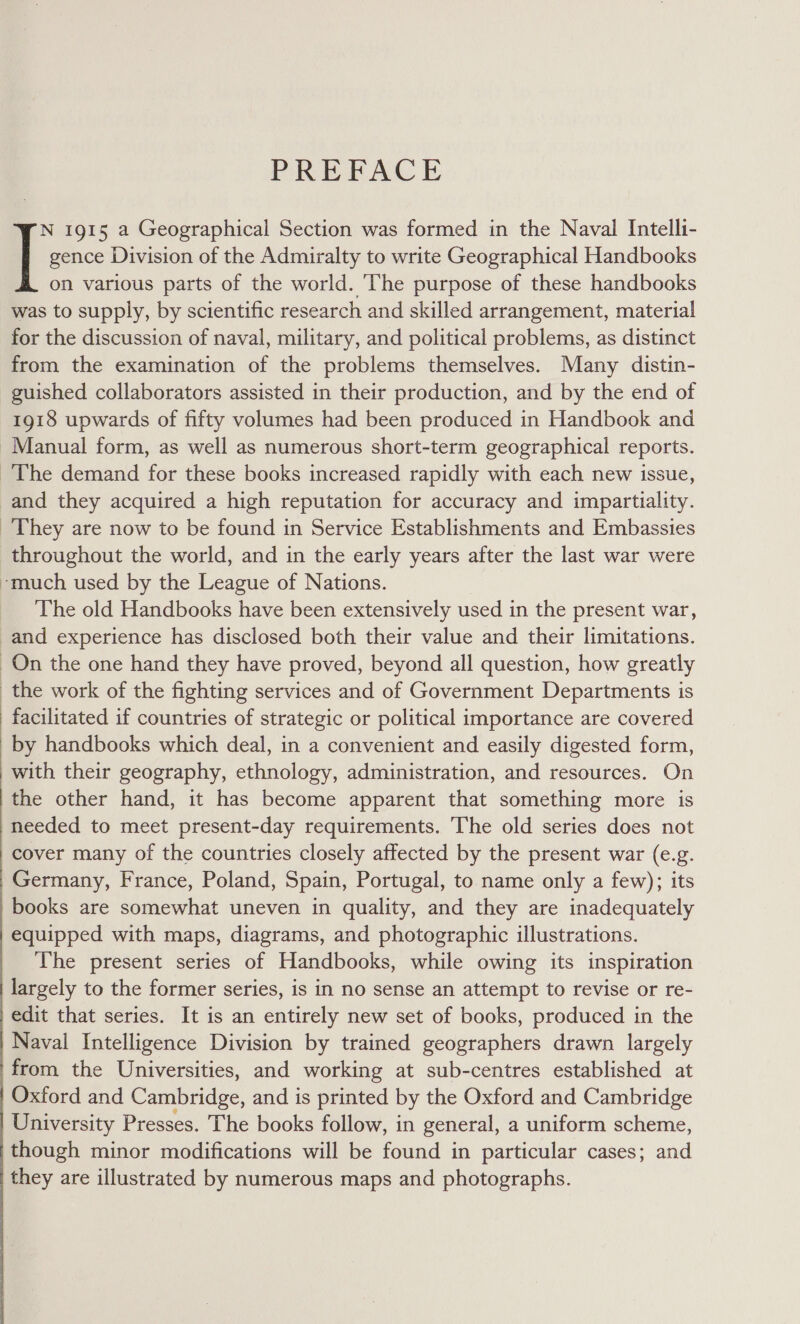 PREFACE gence Division of the Admiralty to write Geographical Handbooks on various parts of the world. The purpose of these handbooks was to supply, by scientific research and skilled arrangement, material for the discussion of naval, military, and political problems, as distinct from the examination of the problems themselves. Many distin- guished collaborators assisted in their production, and by the end of 1918 upwards of fifty volumes had been produced in Handbook and Manual form, as well as numerous short-term geographical reports. The demand for these books increased rapidly with each new issue, and they acquired a high reputation for accuracy and impartiality. They are now to be found in Service Establishments and Embassies throughout the world, and in the early years after the last war were -much used by the League of Nations. The old Handbooks have been extensively used in the present war, and experience has disclosed both their value and their limitations. On the one hand they have proved, beyond all question, how greatly the work of the fighting services and of Government Departments is facilitated if countries of strategic or political importance are covered by handbooks which deal, in a convenient and easily digested form, with their geography, ethnology, administration, and resources. On the other hand, it has become apparent that something more is needed to meet present-day requirements. The old series does not cover many of the countries closely affected by the present war (e.g. Germany, France, Poland, Spain, Portugal, to name only a few); its books are somewhat uneven in quality, and they are inadequately equipped with maps, diagrams, and photographic illustrations. The present series of Handbooks, while owing its inspiration largely to the former series, is in no sense an attempt to revise or re- edit that series. It is an entirely new set of books, produced in the Naval Intelligence Division by trained geographers drawn largely from the Universities, and working at sub-centres established at Oxford and Cambridge, and is printed by the Oxford and Cambridge University Presses. The books follow, in general, a uniform scheme, though minor modifications will be found in particular cases; and they are illustrated by numerous maps and photographs. if 1915 a Geographical Section was formed in the Naval Intelli-