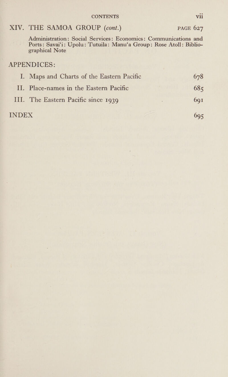 XIV. THE SAMOA GROUP (cont.) PAGE 627 Administration: Social Services: Economics: Communications and Ports: Savai‘i: Upolu: Tutuila: Manu‘a Group: Rose Atoll: Biblio- graphical Note APPENDICES: I. Maps and Charts of the Eastern Pacific 678 II. Place-names in the Eastern Pacific 685 Ill. The Eastern Pacific since 1939 691 INDEX 695