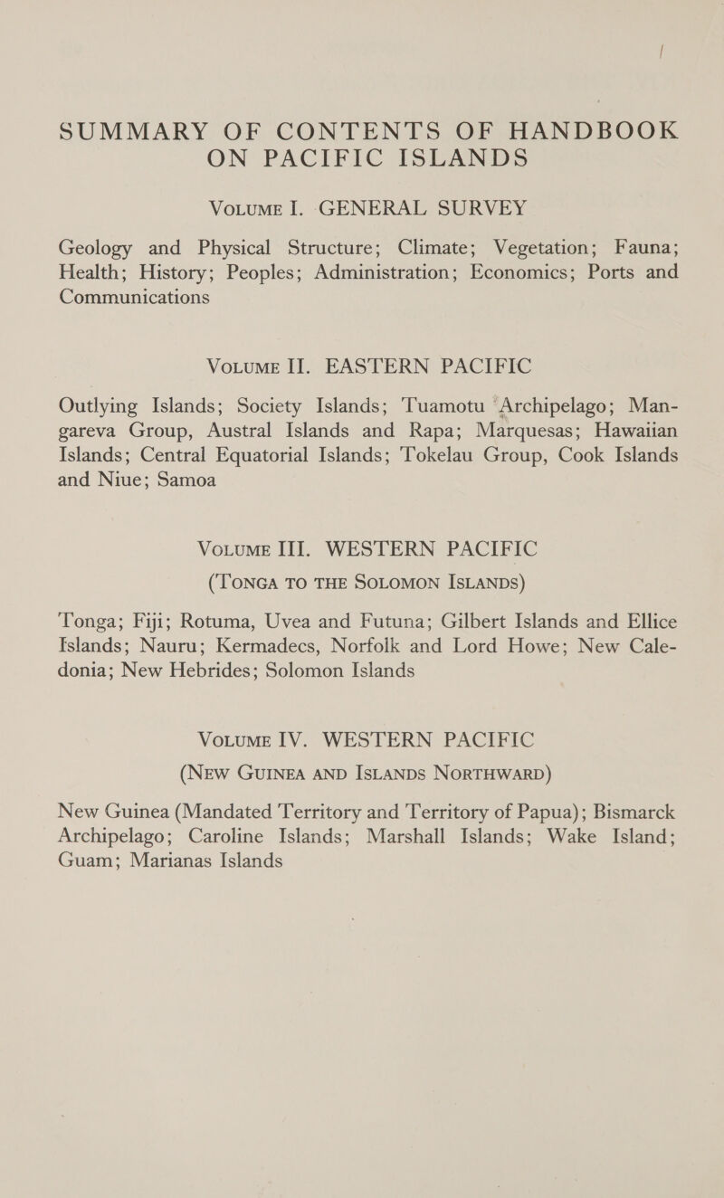 SUMMARY OF CONTENTS OF HANDBOOK ON PACIFIC ISLANDS VoLuME I. GENERAL SURVEY Geology and Physical Structure; Climate; Vegetation; Fauna; Health; History; Peoples; Administration; Economics; Ports and Communications VoLuME II. EASTERN PACIFIC Outlying Islands; Society Islands; ‘Tuamotu ‘Archipelago; Man- gareva Group, Austral Islands and Rapa; Marquesas; Hawaiian Islands; Central Equatorial Islands; Tokelau Group, Cook Islands and Niue; Samoa VotuME II. WESTERN PACIFIC (TONGA TO THE SOLOMON ISLANDs) Tonga; Fiji; Rotuma, Uvea and Futuna; Gilbert Islands and Ellice Islands; Nauru; Kermadecs, Norfolk and Lord Howe; New Cale- donia; New Hebrides; Solomon Islands VoLuME IV. WESTERN PACIFIC (NEW GUINEA AND IsLANDS NORTHWARD) New Guinea (Mandated Territory and Territory of Papua); Bismarck Archipelago; Caroline Islands; Marshall Islands; Wake Island; Guam; Marianas Islands