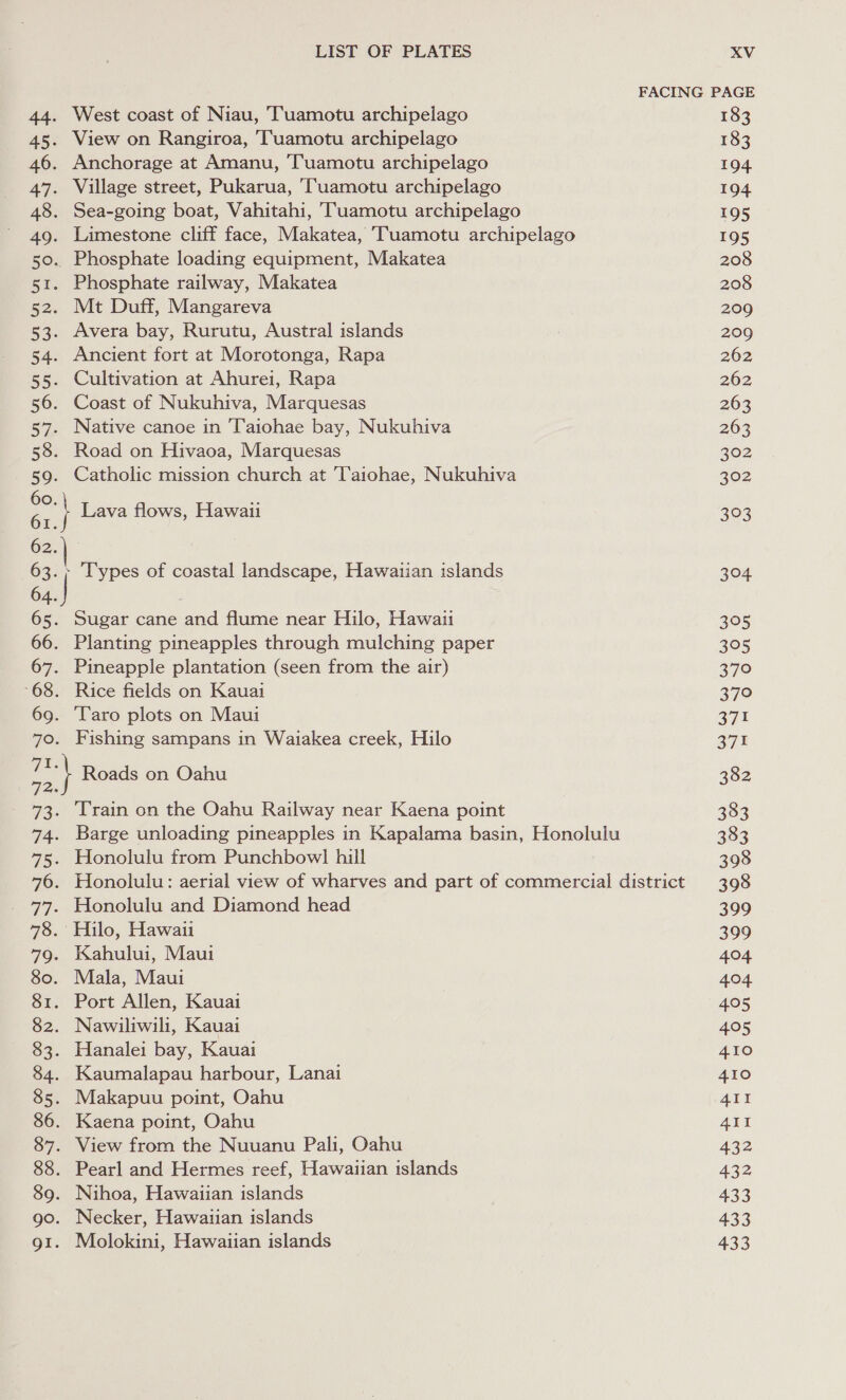 44. West coast of Niau, Tuamotu archipelago 45. View on Rangiroa, Tuamotu archipelago 46. Anchorage at Amanu, ‘Tuamotu archipelago 47. Village street, Pukarua, Tuamotu archipelago 48. Sea-going boat, Vahitahi, TTuamotu archipelago 49. Limestone cliff face, Makatea, Tuamotu archipelago 50. Phosphate loading equipment, Makatea 51. Phosphate railway, Makatea 52. Mt Duff, Mangareva 53. Avera bay, Rurutu, Austral islands 54. Ancient fort at Morotonga, Rapa 55. Cultivation at Ahurei, Rapa 56. Coast of Nukuhiva, Marquesas 57. Native canoe in Taiohae bay, Nukuhiva 58. Road on Hivaoa, Marquesas 59. Catholic mission church at 'l‘aiohae, Nukuhiva | Lava flows, Hawaii 62. 63. | Types of coastal landscape, Hawaiian islands 64. 65. Sugar cane and flume near Hilo, Hawaii 66. Planting pineapples through mulching paper 67. Pineapple plantation (seen from the air) -68. Rice fields on Kauai 69. ‘Taro plots on Maui 70. Fishing sampans in Waiakea creek, Hilo ee Roads on Oahu 72. 73. Train on the Oahu Railway near Kaena point 74. Barge unloading pineapples in Kapalama basin, Honolulu 75. Honolulu from Punchbowl hill 76. Honolulu: aerial view of wharves and part of commercial district _ 77. Honolulu and Diamond head 78. Hilo, Hawaii 79. Kahului, Maui 80. Mala, Maui 81. Port Allen, Kauai 82. Nawiliwili, Kauai 83. Hanalei bay, Kauai 84. Kaumalapau harbour, Lanai 85. Makapuu point, Oahu 86. Kaena point, Oahu 87. View from the Nuuanu Pali, Oahu 88. Pearl and Hermes reef, Hawaiian islands 89. Nihoa, Hawaiian islands go. Necker, Hawaiian islands g1. Molokini, Hawaiian islands 183 183 194 194 195 195 208 208 209 209 262 262 263 263 302 302 523 304 395 395 37° 379 371 371 382 383 383 398 398 399 399 404 404 405 405 410 410 4II 411 432 432 433 433 433