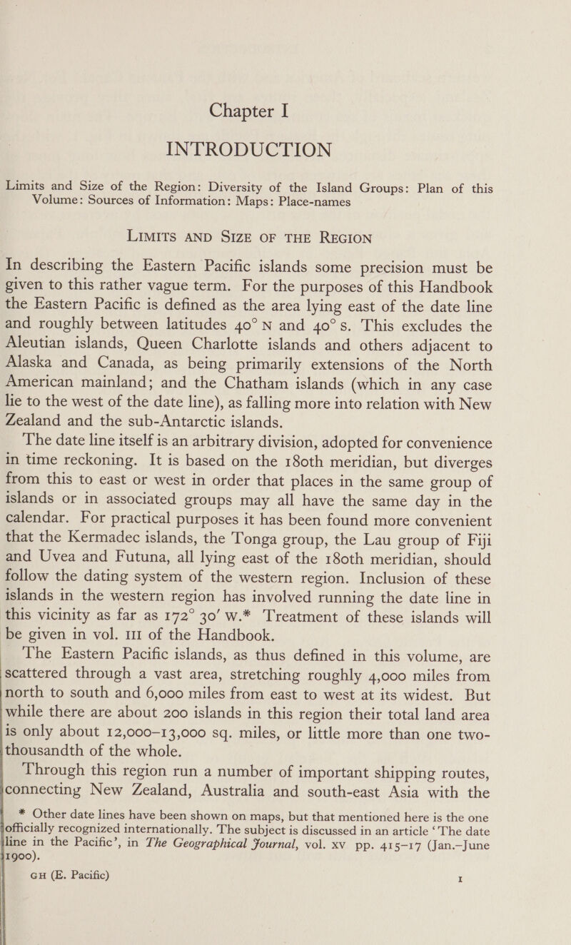 IN'TRODUCTION Limits and Size of the Region: Diversity of the Island Groups: Plan of this Volume: Sources of Information: Maps: Place-names LIMITS AND SIZE OF THE REGION In describing the Eastern Pacific islands some precision must be given to this rather vague term. For the purposes of this Handbook the Eastern Pacific is defined as the area lying east of the date line and roughly between latitudes 40° N and 40°s. This excludes the Aleutian islands, Queen Charlotte islands and others adjacent to Alaska and Canada, as being primarily extensions of the North American mainland; and the Chatham islands (which in any case lie to the west of the date line), as falling more into relation with New Zealand and the sub-Antarctic islands. The date line itself is an arbitrary division, adopted for convenience in time reckoning. It is based on the 180th meridian, but diverges from this to east or west in order that places in the same group of islands or in associated groups may all have the same day in the calendar. For practical purposes it has been found more convenient that the Kermadec islands, the Tonga group, the Lau group of Fiji and Uvea and Futuna, all lying east of the 180th meridian, should follow the dating system of the western region. Inclusion of these islands in the western region has involved running the date line in this vicinity as far as 172° 30’ w.* Treatment of these islands will be given in vol. 111 of the Handbook. The Eastern Pacific islands, as thus defined in this volume, are scattered through a vast area, stretching roughly 4,000 miles from north to south and 6,000 miles from east to west at its widest. But while there are about 200 islands in this region their total land area is only about 12,000-13,000 sq. miles, or little more than one two- thousandth of the whole. Through this region run a number of important shipping routes, connecting New Zealand, Australia and south-east Asia with the * Other date lines have been shown on maps, but that mentioned here is the one officially recognized internationally. The subject is discussed in an article ‘The date line in the Pacific’, in The Geographical Journal, vol. xv pp. 415-17 (Jan.—June 11900). GH (E. Pacific) I