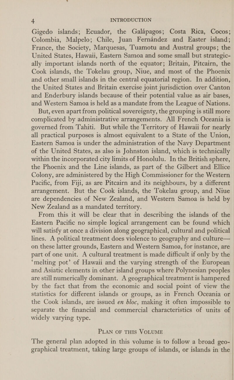 Gigedo islands; Ecuador, the Galapagos; Costa Rica, Cocos; Colombia, Malpelo; Chile, Juan Fernandez and Easter island; France, the Society, Marquesas, ‘Tuamotu and Austral groups; the United States, Hawaii, Eastern Samoa and some small but strategic- ally important islands. north of the equator; Britain, Pitcairn, the Cook islands, the Tokelau group, Niue, and most of the Phoenix and other small islands in the central equatorial region. In addition, the United States and Britain exercise joint jurisdiction over Canton and Enderbury islands because of their potential value as air bases, and Western Samoa is held as a mandate from the League of Nations. But, even apart from political sovereignty, the grouping is still more complicated by administrative arrangements. All French Oceania is governed from Tahiti. But while the Territory of Hawaii for nearly all practical purposes is almost equivalent to a State of the Union, Eastern Samoa is under the administration of the Navy Department of the United States, as also is Johnston island, which is technically within the incorporated city limits of Honolulu. In the British sphere, the Phoenix and the Line islands, as part of the Gilbert and Ellice Colony, are administered by the High Commissioner for the Western Pacific, from Fiji, as are Pitcairn and its neighbours, by a different arrangement. But the Cook islands, the Tokelau group, and Niue are dependencies of New Zealand, and Western Samoa is held by New Zealand as a mandated territory. From this it will be clear that in describing the islands of the Eastern Pacific no simple logical arrangement can be found which will satisfy at once a division along geographical, cultural and political lines. A political treatment does violence to geography and culture— on these latter grounds, Eastern and Western Samoa, for instance, are part of one unit. A cultural treatment is made difficult if only by the ‘melting pot’ of Hawaii and the varying strength of the European and Asiatic elements in other island groups where Polynesian peoples are still numerically dominant. A geographical treatment is hampered by the fact that from the economic and social point of view the statistics for different islands or groups, as in French Oceania or the Cook islands, are issued en bloc, making it often impossible to separate the financial and commercial characteristics of units of widely varying type. PLAN OF THIS VOLUME The general plan adopted in this volume is to follow a broad geo- | graphical treatment, taking large groups of islands, or islands in the |