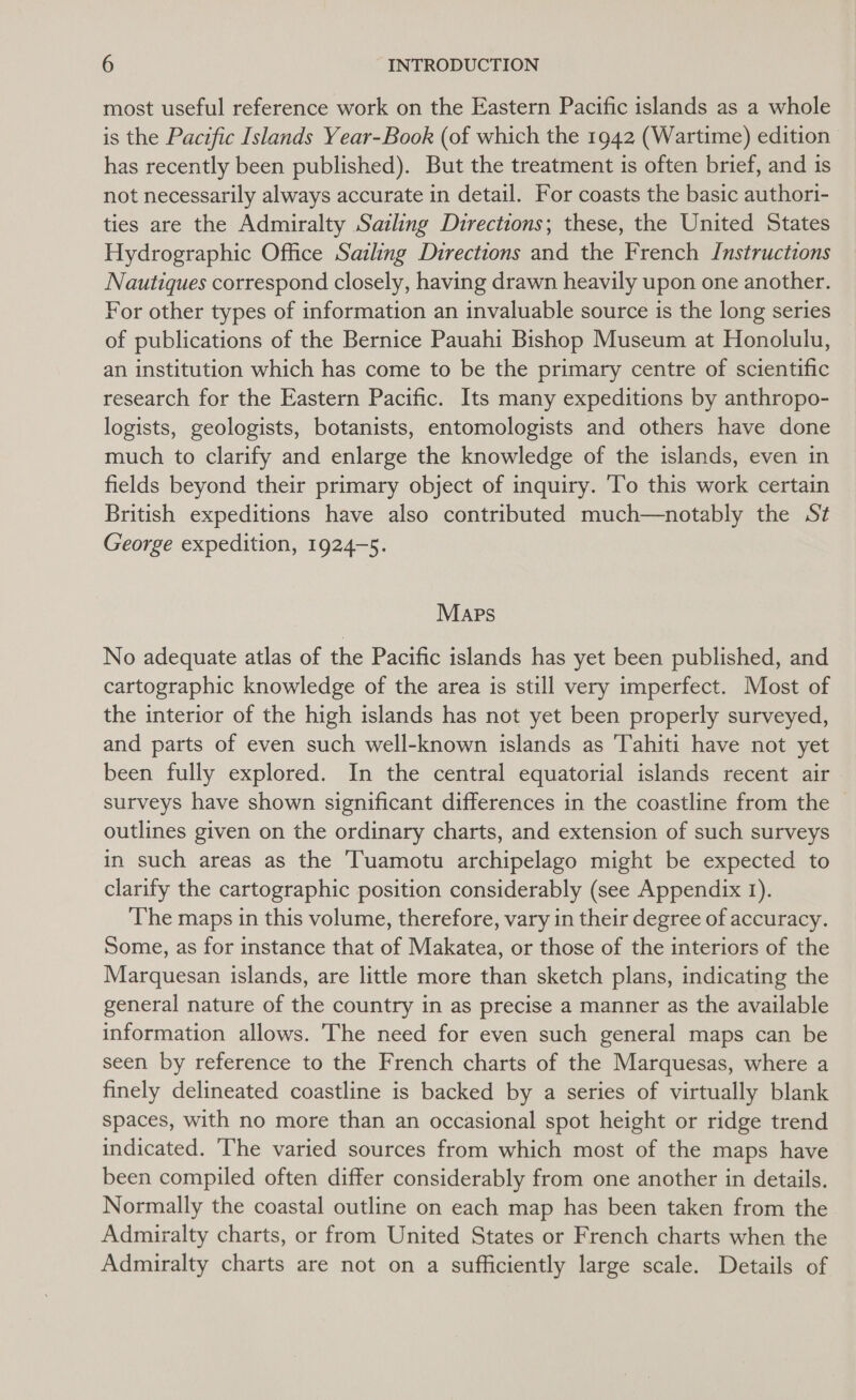 most useful reference work on the Eastern Pacific islands as a whole is the Pacific Islands Year-Book (of which the 1942 (Wartime) edition has recently been published). But the treatment is often brief, and is not necessarily always accurate in detail. For coasts the basic authori- ties are the Admiralty Sailing Directions; these, the United States Hydrographic Office Sailing Directions and the French Instructions Nautiques correspond closely, having drawn heavily upon one another. For other types of information an invaluable source is the long series of publications of the Bernice Pauahi Bishop Museum at Honolulu, an institution which has come to be the primary centre of scientific research for the Eastern Pacific. Its many expeditions by anthropo- logists, geologists, botanists, entomologists and others have done much to clarify and enlarge the knowledge of the islands, even in fields beyond their primary object of inquiry. To this work certain British expeditions have also contributed much—notably the St George expedition, 1924-5. MApPs No adequate atlas of the Pacific islands has yet been published, and cartographic knowledge of the area is still very imperfect. Most of the interior of the high islands has not yet been properly surveyed, and parts of even such well-known islands as Tahiti have not yet been fully explored. In the central equatorial islands recent air surveys have shown significant differences in the coastline from the © outlines given on the ordinary charts, and extension of such surveys in such areas as the Tuamotu archipelago might be expected to clarify the cartographic position considerably (see Appendix 1). The maps in this volume, therefore, vary in their degree of accuracy. Some, as for instance that of Makatea, or those of the interiors of the Marquesan islands, are little more than sketch plans, indicating the general nature of the country in as precise a manner as the available information allows. The need for even such general maps can be seen by reference to the French charts of the Marquesas, where a finely delineated coastline is backed by a series of virtually blank spaces, with no more than an occasional spot height or ridge trend indicated. The varied sources from which most of the maps have been compiled often differ considerably from one another in details. Normally the coastal outline on each map has been taken from the Admiralty charts, or from United States or French charts when the Admiralty charts are not on a sufficiently large scale. Details of