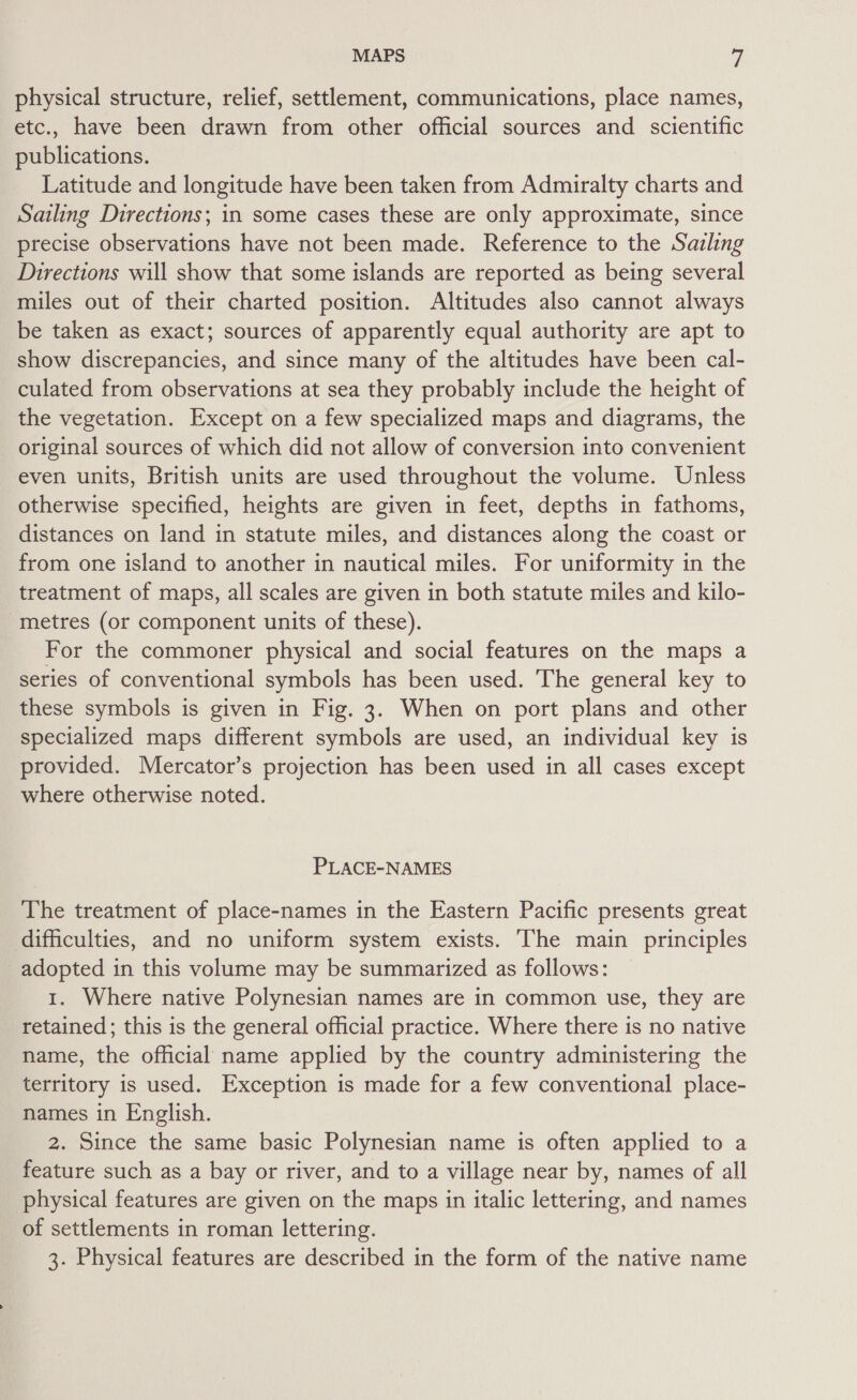 physical structure, relief, settlement, communications, place names, etc., have been drawn from other official sources and scientific publications. Latitude and longitude have been taken from Admiralty charts and Sailing Directions; in some cases these are only approximate, since precise observations have not been made. Reference to the Sailing Directions will show that some islands are reported as being several miles out of their charted position. Altitudes also cannot always be taken as exact; sources of apparently equal authority are apt to show discrepancies, and since many of the altitudes have been cal- culated from observations at sea they probably include the height of the vegetation. Except on a few specialized maps and diagrams, the original sources of which did not allow of conversion into convenient even units, British units are used throughout the volume. Unless otherwise specified, heights are given in feet, depths in fathoms, distances on land in statute miles, and distances along the coast or from one island to another in nautical miles. For uniformity in the treatment of maps, all scales are given in both statute miles and kilo- metres (or component units of these). For the commoner physical and social features on the maps a series of conventional symbols has been used. The general key to these symbols is given in Fig. 3. When on port plans and other specialized maps different symbols are used, an individual key is provided. Mercator’s projection has been used in all cases except where otherwise noted. PLACE-NAMES The treatment of place-names in the Eastern Pacific presents great difficulties, and no uniform system exists. The main principles adopted in this volume may be summarized as follows: 1. Where native Polynesian names are in common use, they are retained; this is the general official practice. Where there is no native name, the official name applied by the country administering the territory is used. Exception is made for a few conventional place- names in English. 2. Since the same basic Polynesian name is often applied to a feature such as a bay or river, and to a village near by, names of all physical features are given on the maps in italic lettering, and names of settlements in roman lettering. 3. Physical features are described in the form of the native name