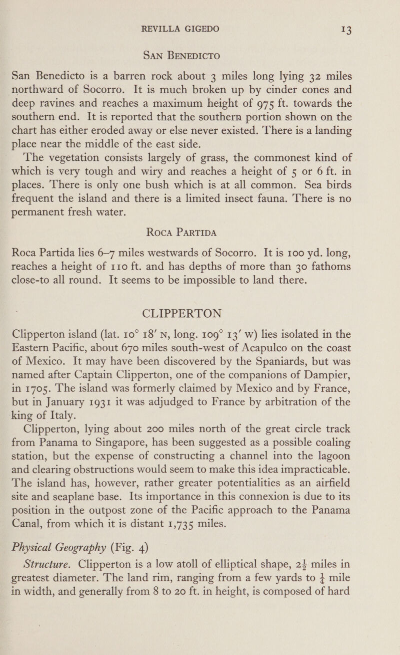 SAN BENEDICTO San Benedicto is a barren rock about 3 miles long lying 32 miles northward of Socorro. It is much broken up by cinder cones and deep ravines and reaches a maximum height of 975 ft. towards the southern end. It is reported that the southern portion shown on the chart has either eroded away or else never existed. ‘There is a landing place near the middle of the east side. The vegetation consists largely of grass, the commonest kind of which is very tough and wiry and reaches a height of 5 or 6 ft. in places. ‘here is only one bush which is at all common. Sea birds frequent the island and there is a limited insect fauna. There is no permanent fresh water. Roca PARTIDA Roca Partida lies 6~7 miles westwards of Socorro. It is 100 yd. long, reaches a height of 110 ft. and has depths of more than 30 fathoms close-to all round. It seems to be impossible to land there. CLIPPERTON Clipperton island (lat. 10° 18’ N, long. 109° 13’ w) lies isolated in the Eastern Pacific, about 670 miles south-west of Acapulco on the coast of Mexico. It may have been discovered by the Spaniards, but was named after Captain Clipperton, one of the companions of Dampier, in 1705. he island was formerly claimed by Mexico and by France, but in January 1931 it was adjudged to France by arbitration of the king of Italy. Clipperton, lying about 200 miles north of the great circle track from Panama to Singapore, has been suggested as a possible coaling station, but the expense of constructing a channel into the lagoon and clearing obstructions would seem to make this idea impracticable. The island has, however, rather greater potentialities as an airfield site and seaplane base. Its importance in this connexion is due to its position in the outpost zone of the Pacific approach to the Panama Canal, from which it is distant 1,735 miles. Physical Geography (Fig. 4) Structure. Clipperton is a low atoll of elliptical shape, 24 miles in greatest diameter. The land rim, ranging from a few yards to + mile in width, and generally from 8 to 20 ft. in height, is composed of hard