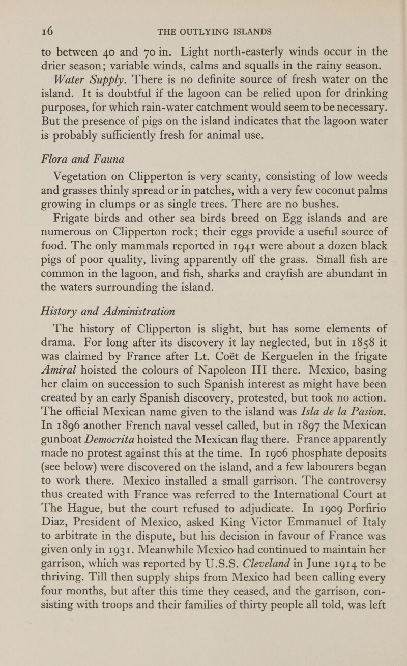 to between 40 and 7oin. Light north-easterly winds occur in the drier season; variable winds, calms and squalls in the rainy season. Water Supply. There is no definite source of fresh water on the island. It is doubtful if the lagoon can be relied upon for drinking purposes, for which rain-water catchment would seem to be necessary. But the presence of pigs on the island indicates that the lagoon water is probably sufficiently fresh for animal use. Flora and Fauna Vegetation on Clipperton is very scanty, consisting of low weeds and grasses thinly spread or in patches, with a very few coconut palms growing in clumps or as single trees. ‘’here are no bushes. Frigate birds and other sea birds breed on Egg islands and are numerous on Clipperton rock; their eggs provide a useful source of food. he only mammals reported in 1941 were about a dozen black pigs of poor quality, living apparently off the grass. Small fish are common in the lagoon, and fish, sharks and crayfish are abundant in the waters surrounding the island. History and Administration The history of Clipperton is slight, but has some elements of drama. For long after its discovery it lay neglected, but in 1858 it was claimed by France after Lt. Coét de Kerguelen in the frigate Amural hoisted the colours of Napoleon III there. Mexico, basing her claim on succession to such Spanish interest as might have been created by an early Spanish discovery, protested, but took no action. The official Mexican name given to the island was Isla de la Paston. In 1896 another French naval vessel called, but in 1897 the Mexican gunboat Democrita hoisted the Mexican flag there. France apparently made no protest against this at the time. In 1906 phosphate deposits (see below) were discovered on the island, and a few labourers began to work there. Mexico installed a small garrison. ‘The controversy thus created with France was referred to the International Court at. The Hague, but the court refused to adjudicate. In 1909 Porfirio Diaz, President of Mexico, asked King Victor Emmanuel of Italy to arbitrate in the dispute, but his decision in favour of France was given only in 1931. Meanwhile Mexico had continued to maintain her garrison, which was reported by U.S.S. Cleveland in June 1914 to be thriving. Till then supply ships from Mexico had been calling every four months, but after this time they ceased, and the garrison, con- sisting with troops and their families of thirty people all told, was left