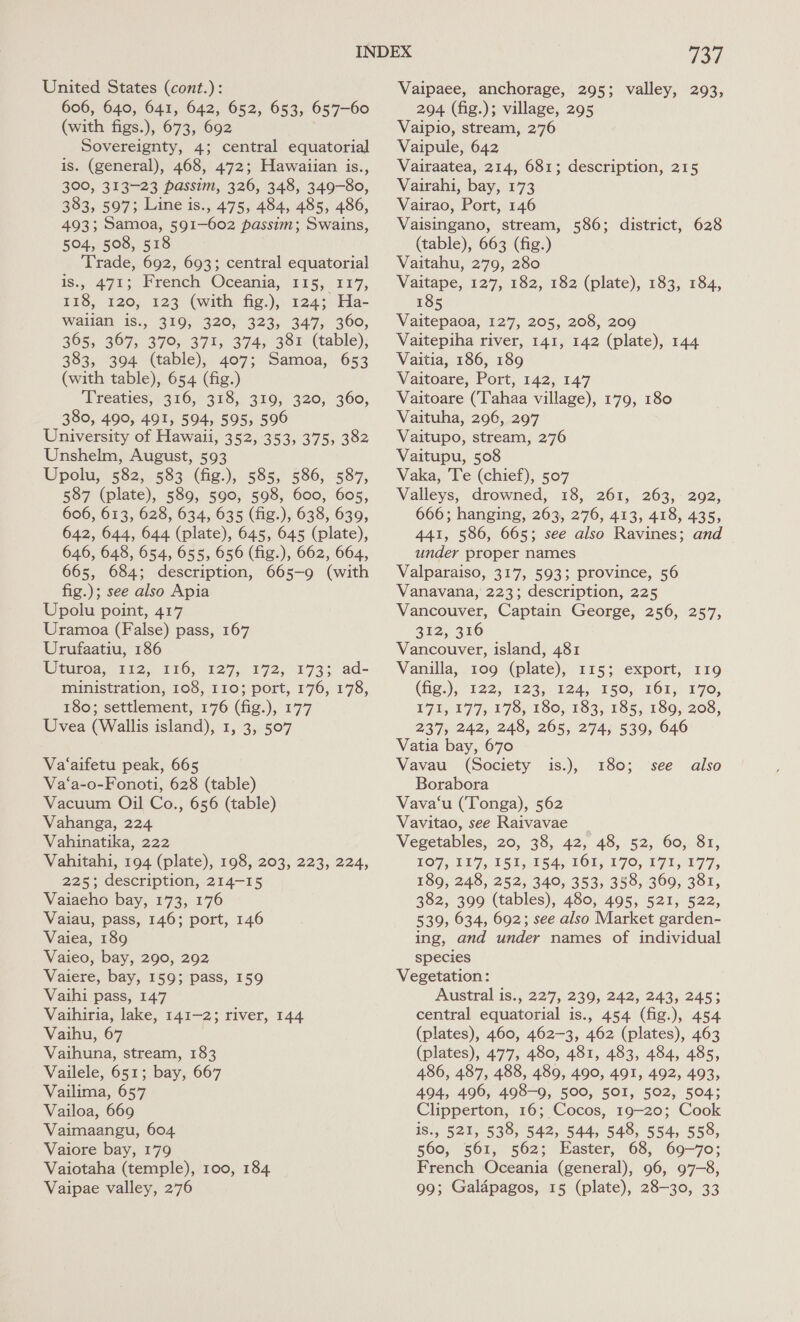United States (cont.): 606, 640, 641, 642, 652, 653, 657-60 (with figs.), 673, 692 Sovereignty, 4; central equatorial is. (general), 468, 472; Hawaiian is., 300, 313-23 passim, 326, 348, 349-80, 383, 597; Line is., 475, 484, 485, 486, 493; Samoa, 591-602 passim; Swains, 504, 508, 518 Trade, 692, 693; central equatorial is., 471; French Oceania, 225, 217, 118, 120; 123 (with fig.), 124; Ha- waiian is., 319, 320, 323, 347, 360, 365, 367, 370, 371, 374, 381 (table), 383, 394 (table), 407; Samoa, 653 (with table), 654 (fig.) ‘Treaties; 316, 318, 319; 320,° 360, 380, 490, 491, 594, 595, 596 University of Hawaii, 352, 353, 375, 382 Unshelm, August, 593 Upolu, 582, 583 (fig.), 585, 586, 587, 587 (plate), 589, 590, 598, 600, 605, 606, 613, 628, 634, 635 (fig.), 638, 630, 642, 644, 644 (plate), 645, 645 (plate), 646, 648, 654, 655, 656 (fig.), 662, 664, 665, 684; description, 665-9 (with fig.); see also Apia Upolu point, 417 Uramoa (False) pass, 167 Urufaatiu, 186 Uiurea, tis, 116, 127, 172, -1733° ad- ministration, 108, 110; port, 176, 178, 180; settlement, 176 (fig.), 177 Uvea (Wallis island), 1, 3, 507 Va‘aifetu peak, 665 Va‘a-o-Fonoti, 628 (table) Vacuum Oil Co., 656 (table) Vahanga, 224 Vahinatika, 222 Vahitahi, 194 (plate), 198, 203, 223, 224, 225; description, 214-15 Vaiaeho bay, 173, 176 Vaiau, pass, 146; port, 146 Vaiea, 189 Vaieo, bay, 290, 292 Vaiere, bay, 159; pass, 159 Vaihi pass, 147 Vaihiria, lake, 141-2; river, 144 Vaihu, 67 Vaihuna, stream, 183 Vailele, 651; bay, 667 Vailima, 657 Vailoa, 669 Vaiore bay, 179 Vaiotaha (temple), 100, 184 Vaipae valley, 276 737 Vaipaee, anchorage, 295; valley, 293, 294 (fig.); village, 295 Vaipio, stream, 276 Vaipule, 642 Vairaatea, 214, 681; description, 215 Vairahi, bay, 173 Vairao, Port, 146 Vaisingano, stream, 586; district, 628 (table), 663 (fig.) Vaitahu, 279, 280 Vaitape, 127, 182, 182 (plate), 183, 184, 185 Vaitepaoa, 127, 205, 208, 209 Vaitepiha river, 141, 142 (plate), 144 Vaitia, 186, 189 Vaitoare, Port, 142, 147 Vaitoare (‘Tahaa village), 179, 180 Vaituha, 296, 297 Vaitupo, stream, 276 Vaitupu, 508 Vaka, Te (chief), 507 Valleys, drowned, 18, 261, 263, 292, 666; hanging, 263, 276, 413, 418, 435, 441, 586, 665; see also Ravines; and under proper names Valparaiso, 317, 593; province, 56 Vanavana, 223; description, 225 Vancouver, Captain George, 256, 257, 312, 316 Vancouver, island, 481 Vanilla, 109 (plate), 115; export, 119 Gig), °122, “123, 124, 250; 161,170: E71, 177; 178, 180, 183, 185,180, 208, 237, 242, 248, 265, 274, 539, 646 Vatia bay, 670 Vavau (Society Borabora Vava‘u (Tonga), 562 Vavitao, see Raivavae Vegetables, 20, 38, 42, 48, 52, 60, 81, 107, 117, 151, 154, 161, 170, 171, 177, 189, 248, 252, 340, 353, 358, 369, 381, 382, 399 (tables), 480, 495, 521, 522, 539, 634, 692; see also Market garden- ing, and under names of individual species Vegetation: Austral is., 227, 239, 242, 243, 245; central equatorial is., 454 (fig.), 454 (plates), 460, 462-3, 462 (plates), 463 (plates), 477, 480, 481, 483, 484, 485, 486, 487, 488, 489, 490, 491, 492, 493, 494, 496, 498-9, 500, 501, 502, 504; Clipperton, 16; Cocos, 19-20; Cook 560, 561, 562; Easter, 68, 69-70; French Oceania (general), 96, 97-8, 99; Galapagos, 15 (plate), 28-30, 33 is.), 180; ‘see also