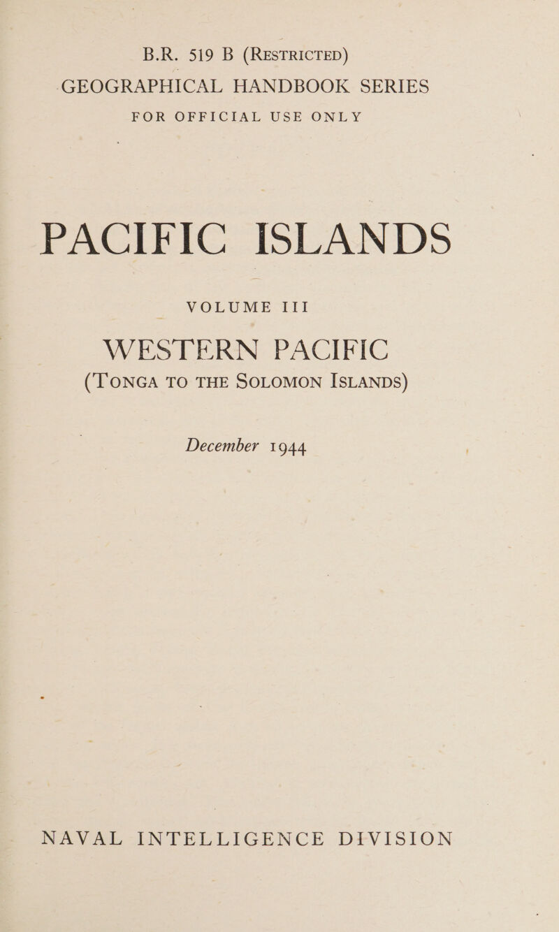 B.R. 519 B (RESTRICTED) GEOGRAPHICAL HANDBOOK SERIES FOR OFFICIAL USE ONLY PACIFIC ISLANDS VOLUME III WESTERN PACIFIC (TONGA TO THE SOLOMON ISLANDS) December 1944 heey ee TN CELLIGENCE DFVISION