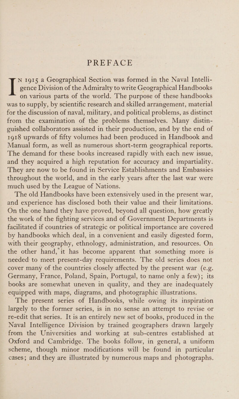 PREFACE N 1915 a Geographical Section was formed in the Naval Intelli- | gence Division of the Admiralty to write Geographical Handbooks on various parts of the world. The purpose of these handbooks was to supply, by scientific research and skilled arrangement, material for the discussion of naval, military, and political problems, as distinct from the examination of the problems themselves. Many distin- guished collaborators assisted in their production, and by the end of 1918 upwards of fifty volumes had been produced in Handbook and Manual form, as well as numerous short-term geographical reports. The demand for these books increased rapidly with each new issue, and they acquired a high reputation for accuracy and impartiality. They are now to be found in Service Establishments and Embassies throughout the world, and in the early years after the last war were much used by the League of Nations. The old Handbooks have been extensively used in the present war, and experience has disclosed both their value and their limitations. On the one hand they have proved, beyond all question, how greatly the work of the fighting services and of Government Departments is facilitated if countries of strategic or political importance are covered by handbooks which deal, in a convenient and easily digested form, with their geography, ethnology, administration, and resources. On the other hand, it has become apparent that something more is needed to meet present-day requirements. The old series does not cover many of the countries closely affected by the present war (e.g. Germany, France, Poland, Spain, Portugal, to name only a few); its books are somewhat uneven in quality, and they are inadequately equipped with maps, diagrams, and photographic illustrations. The present series of Handbooks, while owing its inspiration largely to the former series, is in no sense an attempt to revise or re-edit that series. It is an entirely new set of books, produced in. the Naval Intelligence Division by trained geographers drawn largely from the Universities and working at sub-centres established at Oxford and Cambridge. The books follow, in general, a uniform scheme, though minor modifications will be found in particular cases; and they are illustrated by numerous maps and photographs.