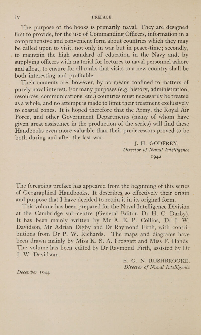 The purpose of the books is primarily naval. ‘They are designed first to provide, for the use of Commanding Officers, information in a comprehensive and convenient form about countries which they may be called upon to visit, not only in war but in peace-time; secondly, to maintain the high standard of education in the Navy and, by supplying officers with material for lectures to naval personnel ashore and afloat, to ensure for all ranks that visits to a new country shall be both interesting and profitable. Their contents are, however, by no means confined to matters of purely naval interest. For many purposes (e.g. history, administration, resources, communications, etc.) countries must necessarily be treated as a whole, and no attempt is made to limit their treatment exclusively to coastal zones. It is hoped therefore that the Army, the Royal Air Force, and other Government Departments (many of whom have given great assistance in the production of the series) will find these Handbooks even more valuable than their predecessors proved to be both during and after the last war. J. H. GODFREY, Director of Naval Intelligence 1942 The foregoing preface has appeared from the beginning of this series of Geographical Handbooks. It describes so effectively their origin and purpose that I have decided to retain it in its original form. This volume has been prepared for the Naval Intelligence Division at the Cambridge sub-centre (General Editor, Dr H. C. Darby). It has been mainly written by Mr A. E. P. Collins, Dr J. W. Davidson, Mr Adrian Digby and Dr Raymond Firth, with contri- butions from Dr P. W. Richards. The maps and diagrams have been drawn mainly by Miss K. S. A. Froggatt and Miss F. Hands. The volume has been edited by Dr Raymond Firth, assisted by Dr J. W. Davidson. E. G. N. RUSHBROOKE, Director of Naval Intelligence December 1944