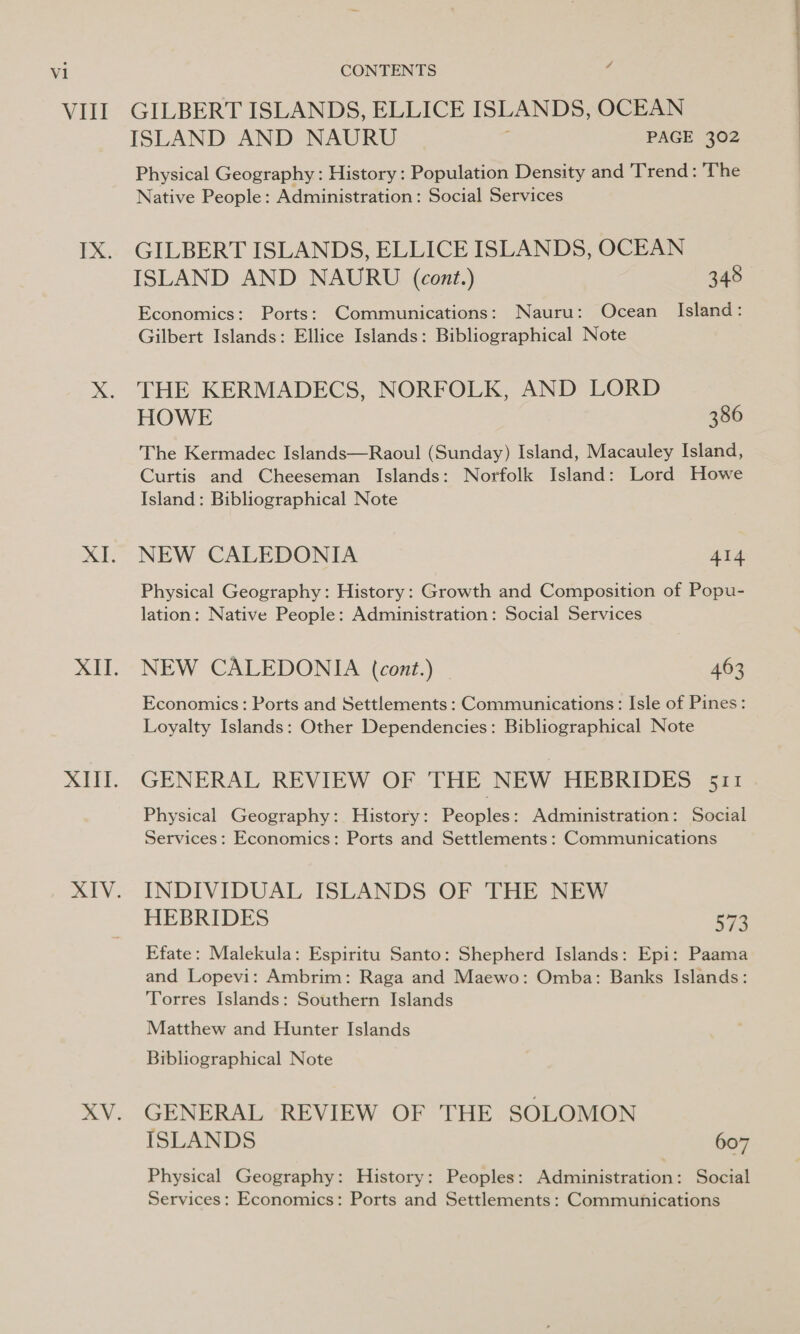 Vill XII. a Ve GILBERT ISLANDS, ELLICE ISLANDS, OCEAN ISLAND AND NAURU ; PAGE 302 Physical Geography : History : Population Density and Trend: The Native People: Administration: Social Services GILBERT ISLANDS, ELLICE ISLANDS, OCEAN ISLAND AND NAURU (cont.) 348 Economics: Ports: Communications: Nauru: Ocean Island: Gilbert Islands: Ellice Islands: Bibliographical Note THE KERMADECS, NORFOLK, AND LORD HOWE 386 The Kermadec Islands—Raoul (Sunday) Island, Macauley Island, Curtis and Cheeseman Islands: Norfolk Island: Lord Howe Island: Bibliographical Note NEW CALEDONIA 414 Physical Geography: History: Growth and Composition of Popu- lation: Native People: Administration: Social Services NEW CALEDONIA (cont.) | 463 Economics: Ports and Settlements : Communications: Isle of Pines: Loyalty Islands: Other Dependencies: Bibliographical Note GENERAL REVIEW OF THE NEW HEBRIDES 511 Physical Geography: History: Peoples: Administration: Social Services: Economics: Ports and Settlements: Communications INDIVIDUAL ISLANDS OF THE NEW HEBRIDES 573 Efate: Malekula: Espiritu Santo: Shepherd Islands: Epi: Paama and Lopevi: Ambrim: Raga and Maewo: Omba: Banks Islands: Torres Islands: Southern Islands Matthew and Hunter Islands Bibliographical Note GENERAL REVIEW OF THE SOLOMON ISLANDS 607 Physical Geography: History: Peoples: Administration: Social Services: Economics: Ports and Settlements: Communications